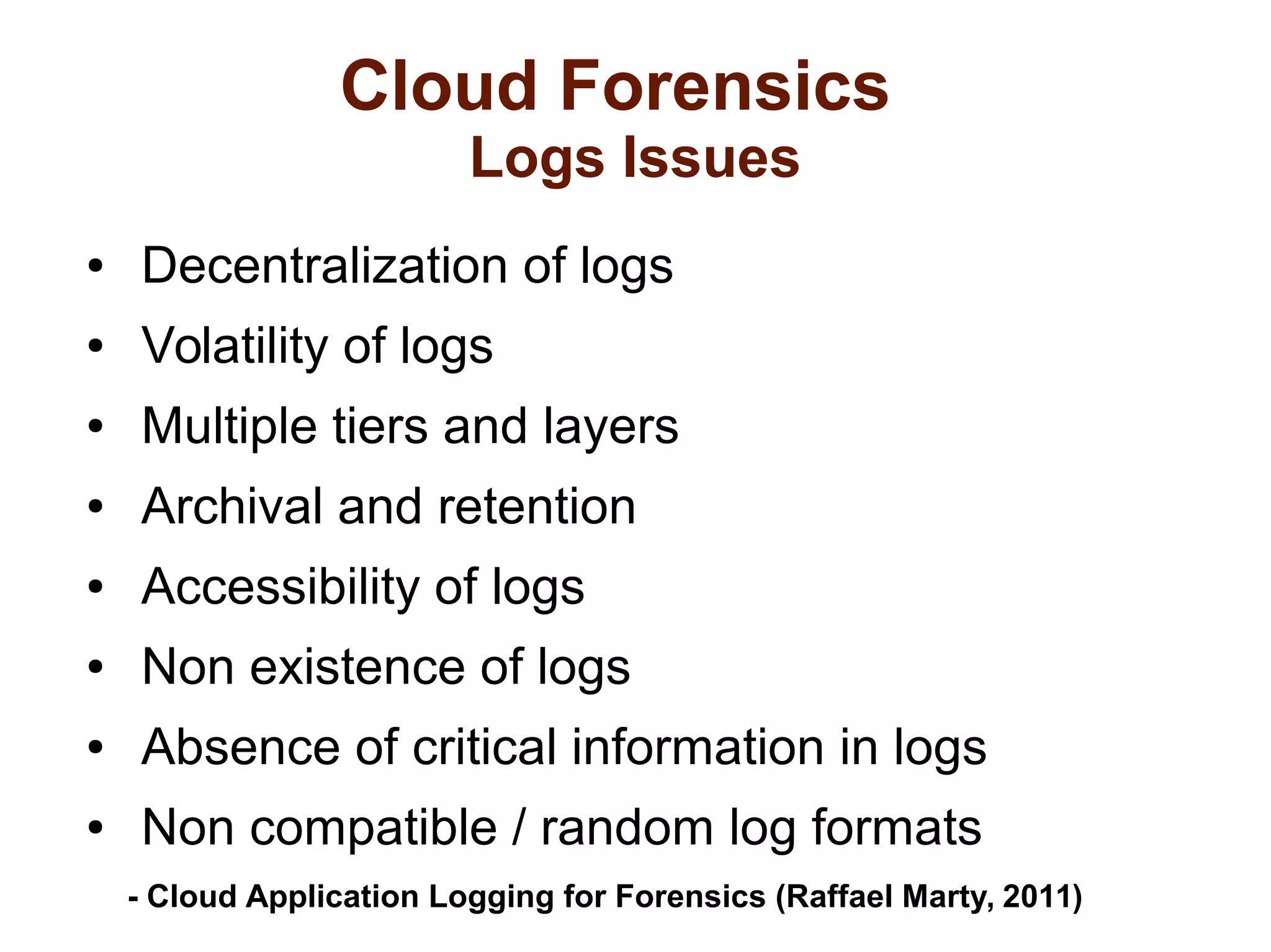 Cloud Forensics 
Logs Issues 
● Decentralization of logs 
● Volatility of logs 
● Multiple tiers and layers 
● Archival and retention 
● Accessibility of logs 
● Non existence of logs 
● Absence of critical information in logs 
● Non compatible / random log formats 
- Cloud Application Logging for Forensics (Raffael Marty, 2011) 
 