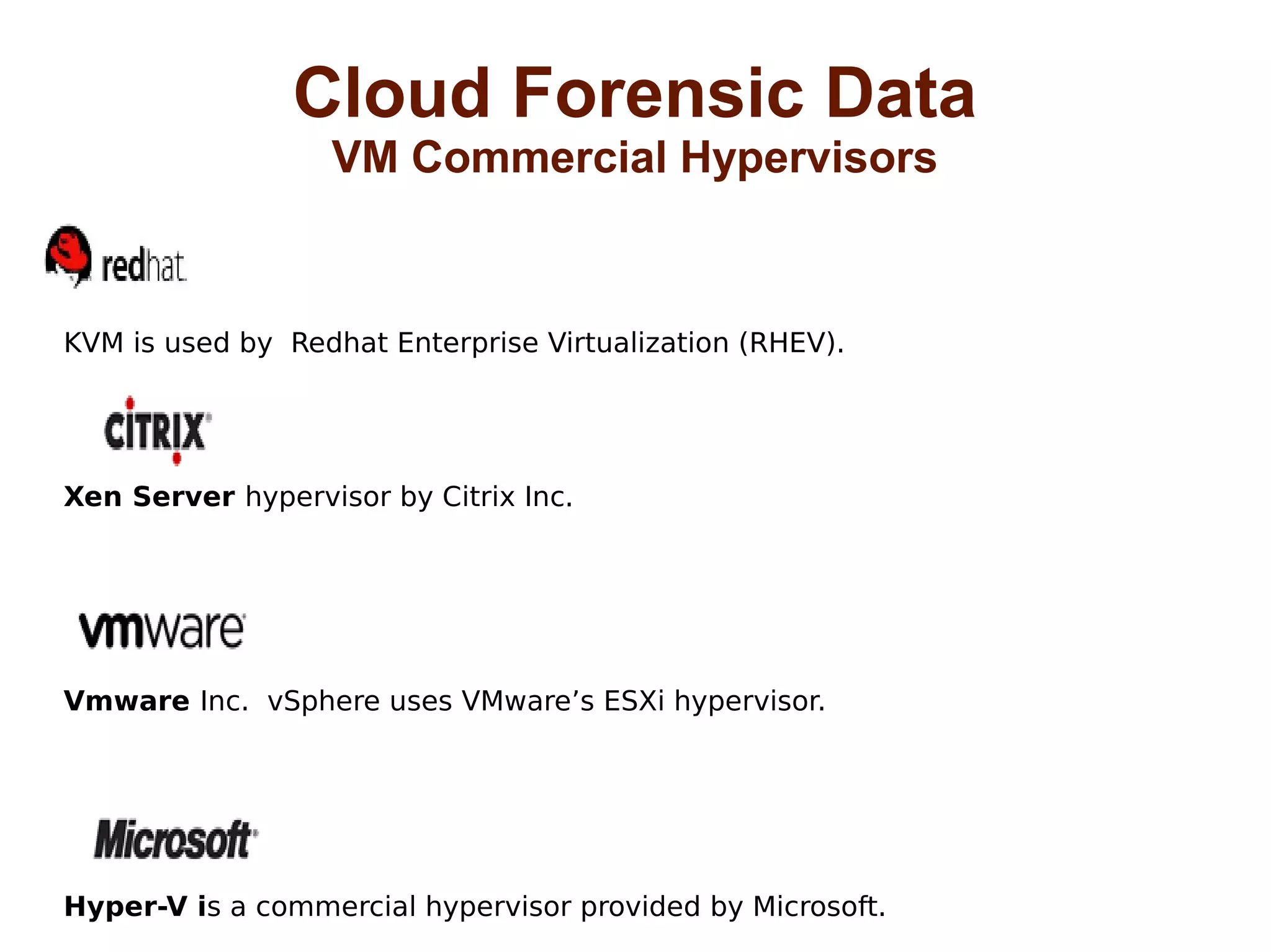 Cloud Forensic Data 
VM Commercial Hypervisors 
KVM is used by Redhat Enterprise Virtualization (RHEV). 
Xen Server hypervisor by Citrix Inc. 
Vmware Inc. vSphere uses VMware’s ESXi hypervisor. 
Hyper-V is a commercial hypervisor provided by Microsoft. 
 