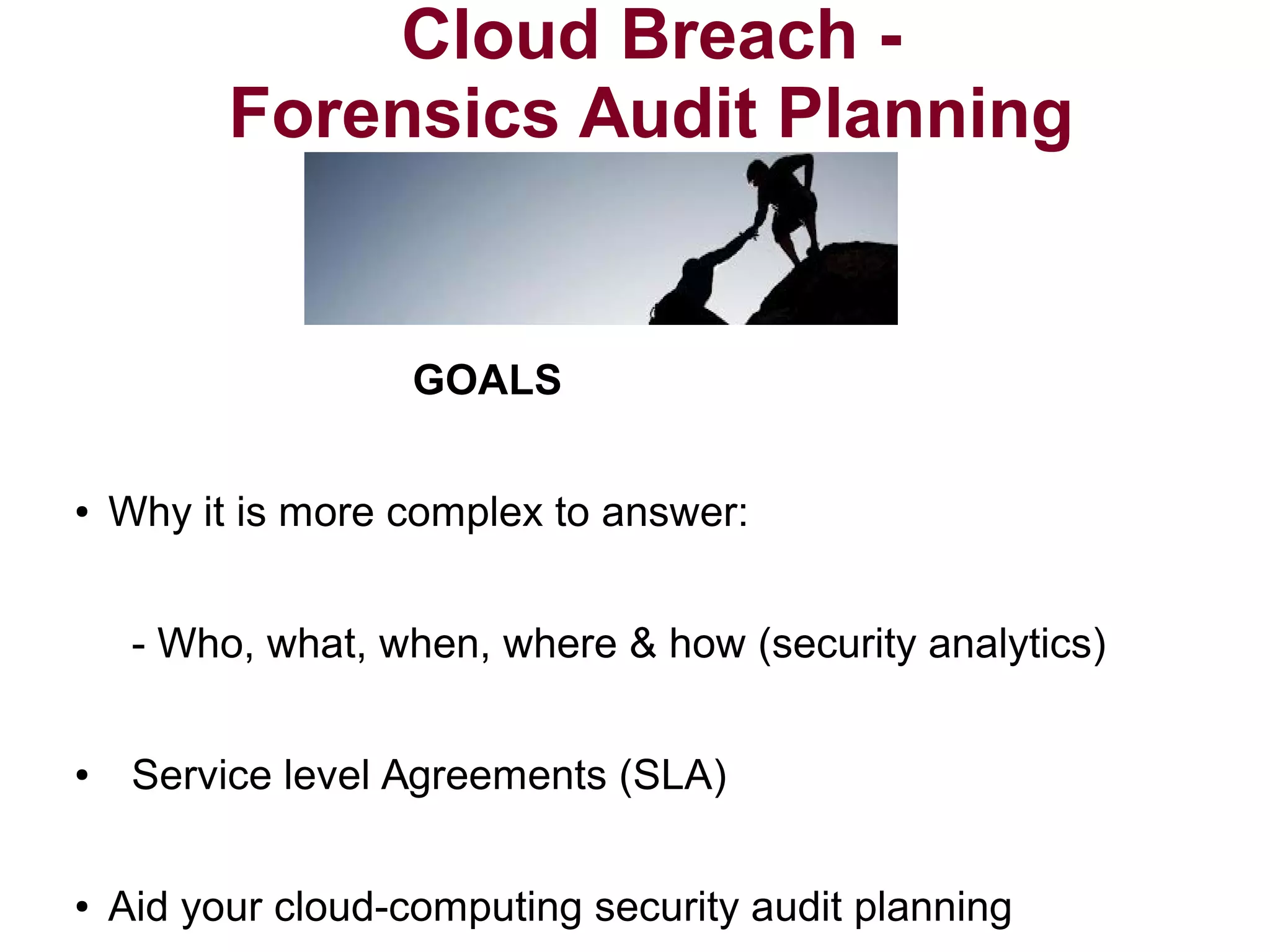 Cloud Breach - 
Forensics Audit Planning 
GOALS 
● Why it is more complex to answer: 
- Who, what, when, where & how (security analytics) 
● Service level Agreements (SLA) 
● Aid your cloud-computing security audit planning 
 