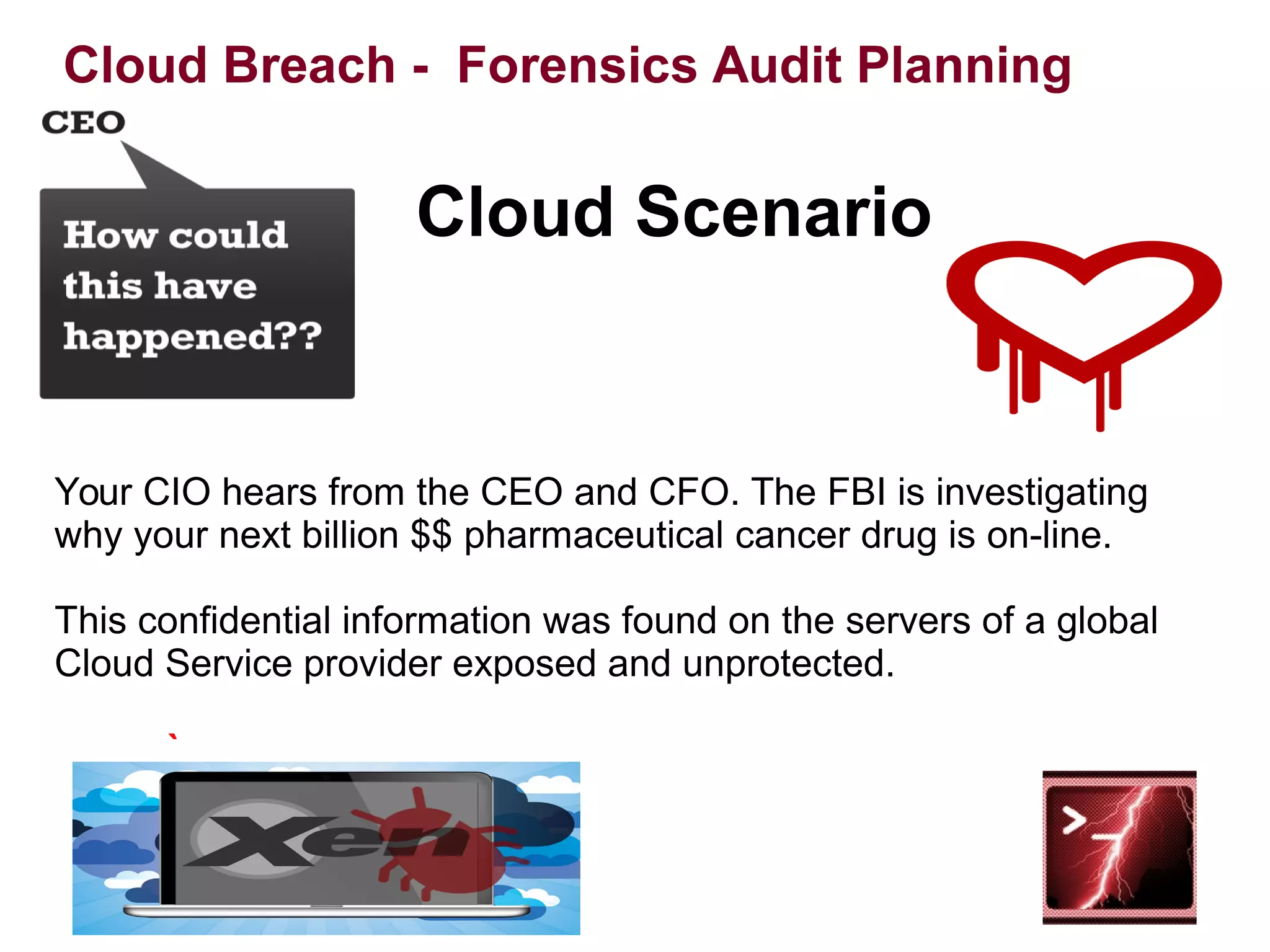 Your CIO hears from the CEO and CFO. The FBI is investigating 
why your next billion $$ pharmaceutical cancer drug is on-line. 
This confidential information was found on the servers of a global 
Cloud Service provider exposed and unprotected. 
 