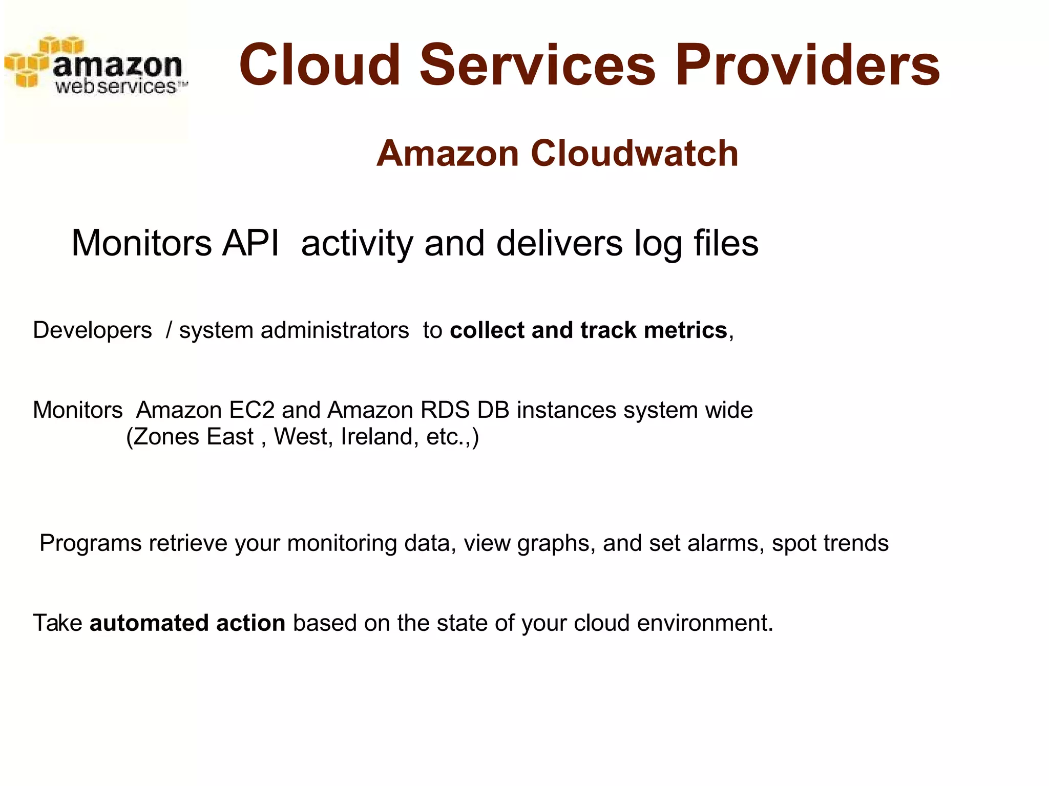 Cloud Services Providers 
Amazon Cloudwatch 
Monitors API activity and delivers log files 
Developers / system administrators to collect and track metrics, 
Monitors Amazon EC2 and Amazon RDS DB instances system wide 
(Zones East , West, Ireland, etc.,) 
Programs retrieve your monitoring data, view graphs, and set alarms, spot trends 
Take automated action based on the state of your cloud environment. 
 