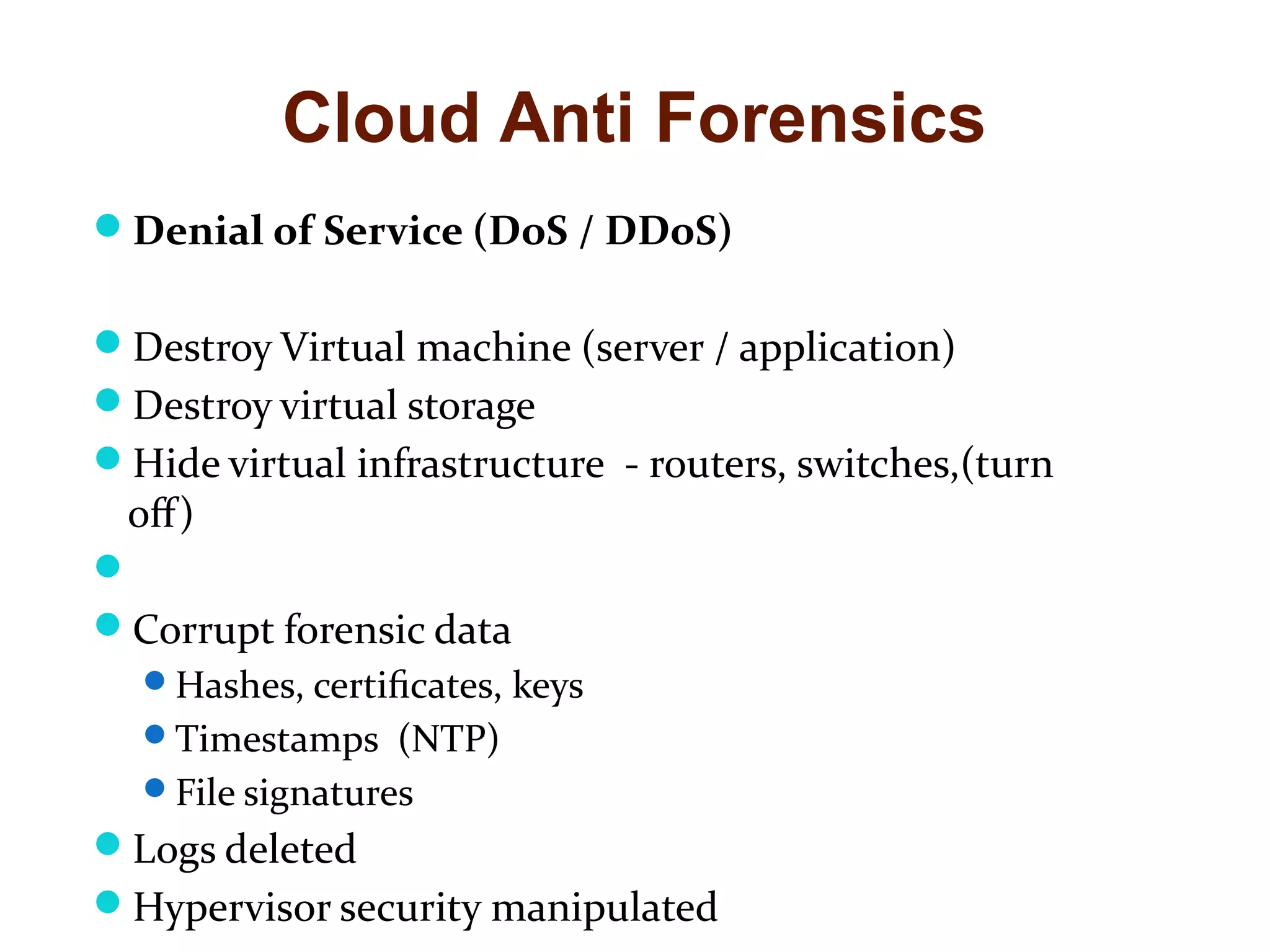 Cloud Anti Forensics 
Denial of Service (DoS / DDoS) 
Destroy Virtual machine (server / application) 
Destroy virtual storage 
Hide virtual infrastructure - routers, switches,(turn 
off) 
 
Corrupt forensic data 
Hashes, certificates, keys 
Timestamps (NTP) 
File signatures 
Logs deleted 
Hypervisor security manipulated 
 