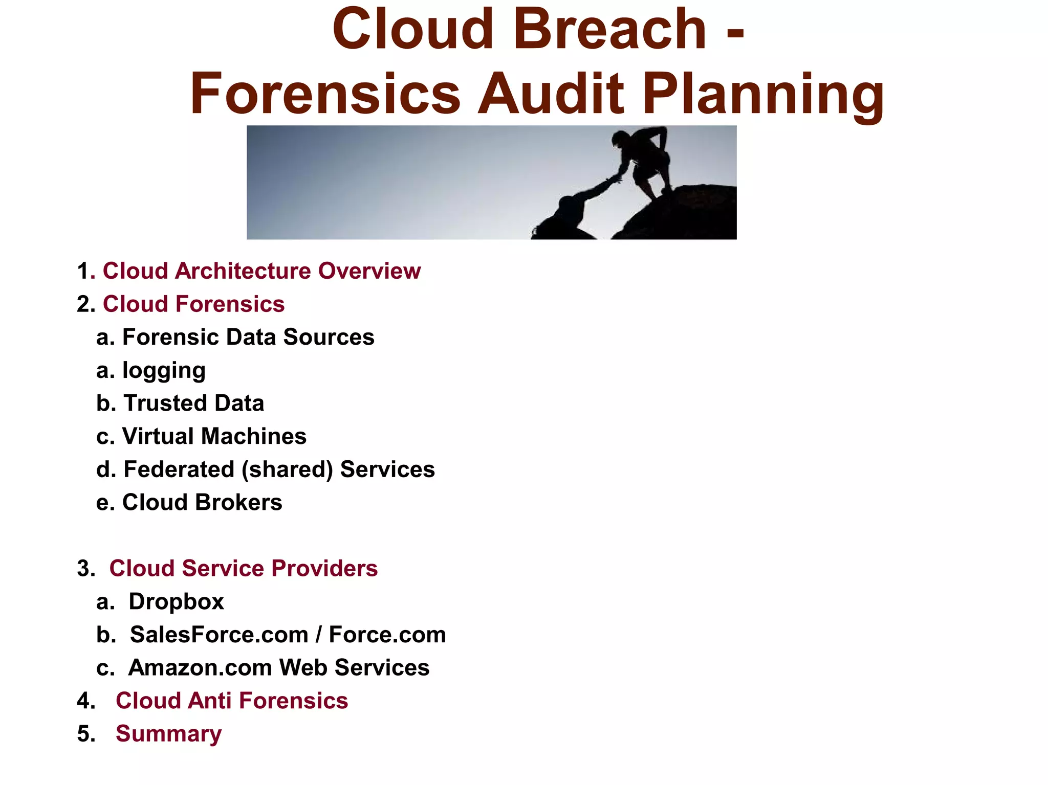 Cloud Breach - 
Forensics Audit Planning 
1. Cloud Architecture Overview 
2. Cloud Forensics 
a. Forensic Data Sources 
a. logging 
b. Trusted Data 
c. Virtual Machines 
d. Federated (shared) Services 
e. Cloud Brokers 
3. Cloud Service Providers 
a. Dropbox 
b. SalesForce.com / Force.com 
c. Amazon.com Web Services 
4. Cloud Anti Forensics 
5. Summary 
 