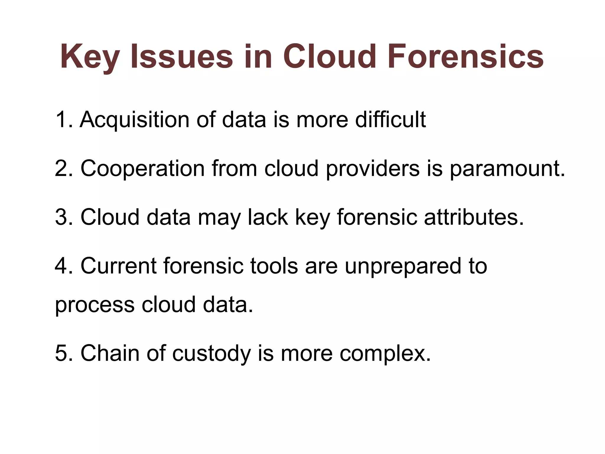 Key Issues in Cloud Forensics 
1. Acquisition of data is more difficult 
2. Cooperation from cloud providers is paramount. 
3. Cloud data may lack key forensic attributes. 
4. Current forensic tools are unprepared to 
process cloud data. 
5. Chain of custody is more complex. 
 