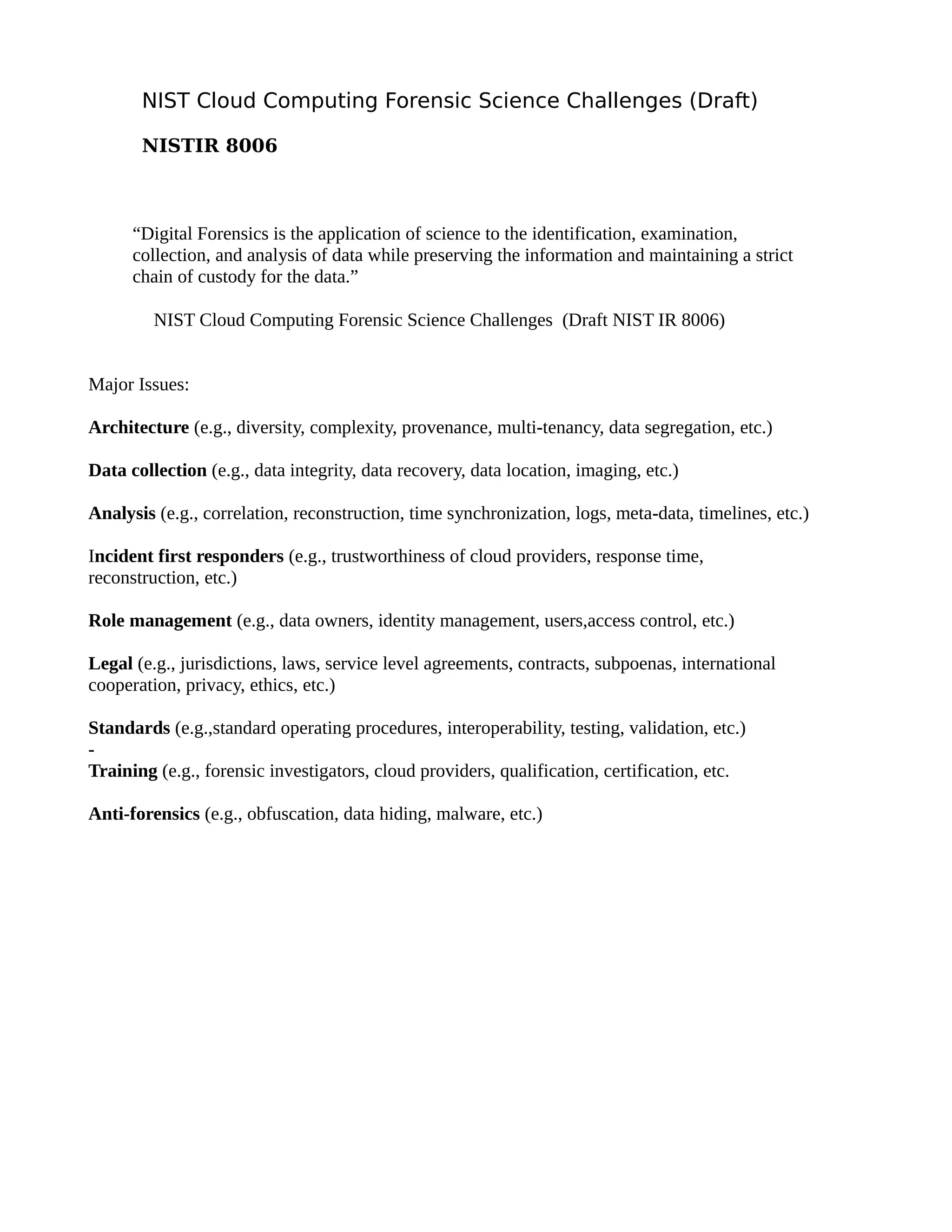 NIST Cloud Computing Forensic Science Challenges (Draft) 
NISTIR 8006 
“Digital Forensics is the application of science to the identification, examination, 
collection, and analysis of data while preserving the information and maintaining a strict 
chain of custody for the data.” 
NIST Cloud Computing Forensic Science Challenges (Draft NIST IR 8006) 
Major Issues: 
Architecture (e.g., diversity, complexity, provenance, multi-tenancy, data segregation, etc.) 
Data collection (e.g., data integrity, data recovery, data location, imaging, etc.) 
Analysis (e.g., correlation, reconstruction, time synchronization, logs, meta-data, timelines, etc.) 
Incident first responders (e.g., trustworthiness of cloud providers, response time, 
reconstruction, etc.) 
Role management (e.g., data owners, identity management, users,access control, etc.) 
Legal (e.g., jurisdictions, laws, service level agreements, contracts, subpoenas, international 
cooperation, privacy, ethics, etc.) 
Standards (e.g.,standard operating procedures, interoperability, testing, validation, etc.) 
- 
Training (e.g., forensic investigators, cloud providers, qualification, certification, etc. 
Anti-forensics (e.g., obfuscation, data hiding, malware, etc.) 
 