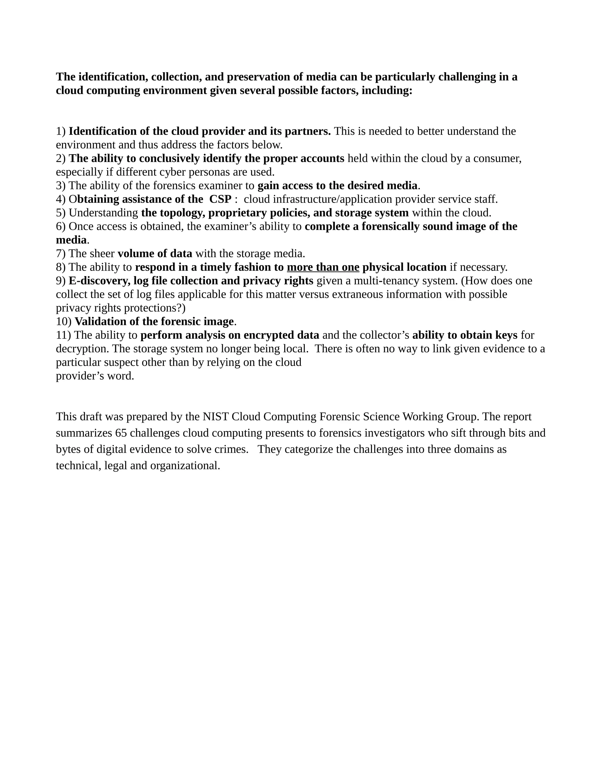 The identification, collection, and preservation of media can be particularly challenging in a 
cloud computing environment given several possible factors, including: 
1) Identification of the cloud provider and its partners. This is needed to better understand the 
environment and thus address the factors below. 
2) The ability to conclusively identify the proper accounts held within the cloud by a consumer, 
especially if different cyber personas are used. 
3) The ability of the forensics examiner to gain access to the desired media. 
4) Obtaining assistance of the CSP : cloud infrastructure/application provider service staff. 
5) Understanding the topology, proprietary policies, and storage system within the cloud. 
6) Once access is obtained, the examiner’s ability to complete a forensically sound image of the 
media. 
7) The sheer volume of data with the storage media. 
8) The ability to respond in a timely fashion to more than one physical location if necessary. 
9) E-discovery, log file collection and privacy rights given a multi-tenancy system. (How does one 
collect the set of log files applicable for this matter versus extraneous information with possible 
privacy rights protections?) 
10) Validation of the forensic image. 
11) The ability to perform analysis on encrypted data and the collector’s ability to obtain keys for 
decryption. The storage system no longer being local. There is often no way to link given evidence to a 
particular suspect other than by relying on the cloud 
provider’s word. 
This draft was prepared by the NIST Cloud Computing Forensic Science Working Group. The report 
summarizes 65 challenges cloud computing presents to forensics investigators who sift through bits and 
bytes of digital evidence to solve crimes. They categorize the challenges into three domains as 
technical, legal and organizational. 
 