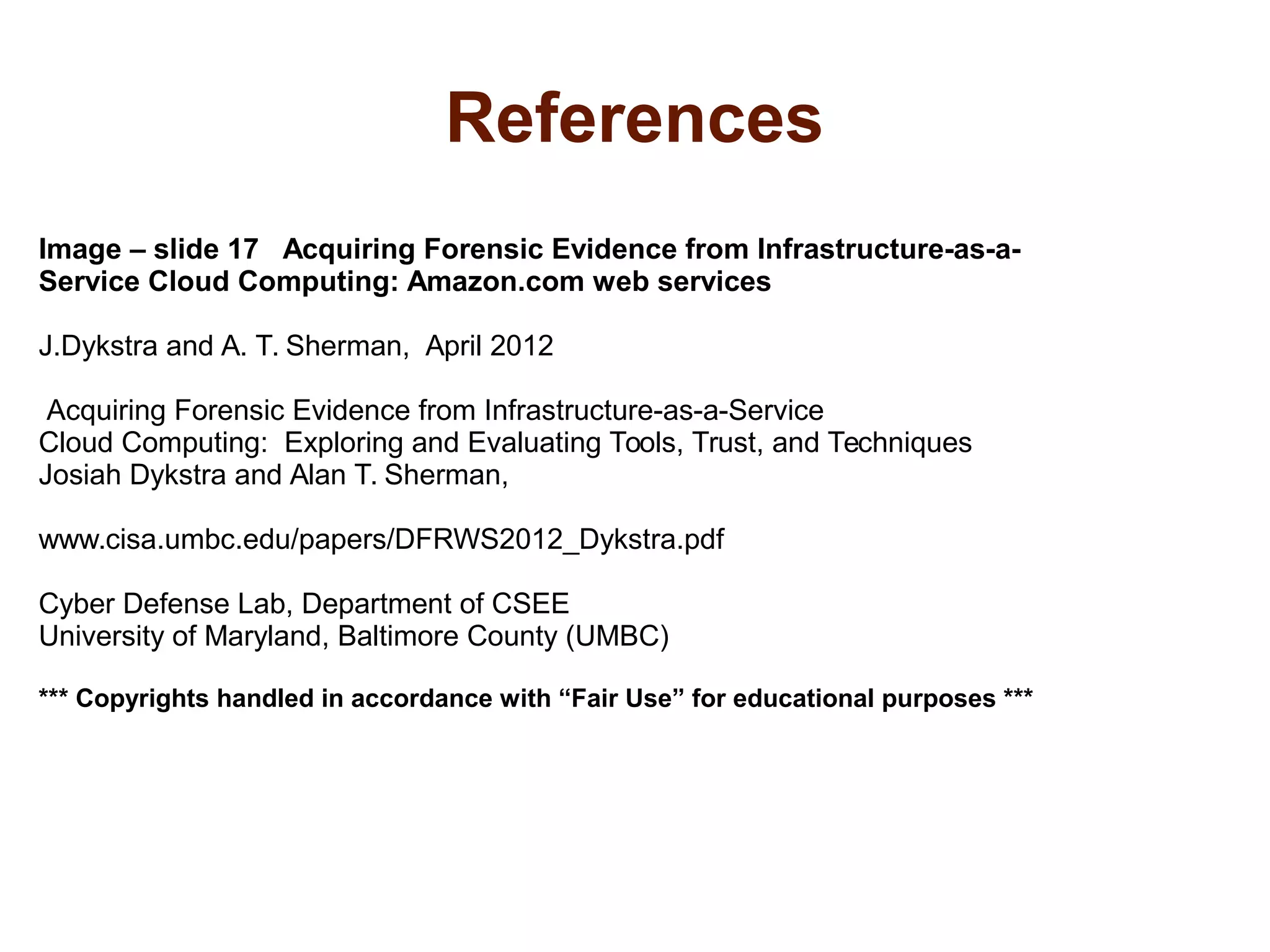 References 
Image – slide 17 Acquiring Forensic Evidence from Infrastructure-as-a- 
Service Cloud Computing: Amazon.com web services 
J.Dykstra and A. T. Sherman, April 2012 
Acquiring Forensic Evidence from Infrastructure-as-a-Service 
Cloud Computing: Exploring and Evaluating Tools, Trust, and Techniques 
Josiah Dykstra and Alan T. Sherman, 
www.cisa.umbc.edu/papers/DFRWS2012_Dykstra.pdf 
Cyber Defense Lab, Department of CSEE 
University of Maryland, Baltimore County (UMBC) 
*** Copyrights handled in accordance with “Fair Use” for educational purposes *** 
