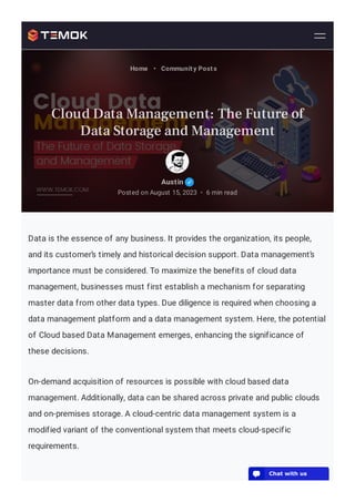 Data is the essence of any business. It provides the organization, its people,
and its customer’s timely and historical decision support. Data management’s
importance must be considered. To maximize the benefits of cloud data
management, businesses must first establish a mechanism for separating
master data from other data types. Due diligence is required when choosing a
data management platform and a data management system. Here, the potential
of Cloud based Data Management emerges, enhancing the significance of
these decisions.
On-demand acquisition of resources is possible with cloud based data
management. Additionally, data can be shared across private and public clouds
and on-premises storage. A cloud-centric data management system is a
modified variant of the conventional system that meets cloud-specific
requirements.
Austin
Posted on August 15, 2023 6 min read
•
Home • Community Posts
Cloud Data Management: The Future of
Data Storage and Management
💬 Chat with us
 