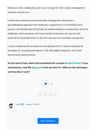 Moreover, after reading this post, your concept of what is data management
would be cleared now.
Furthermore adopting cloud based data management represents a
groundbreaking approach that empowers organizations to efficiently store,
process and handle data effectively. By understanding its components, benefits,
challenges, best practices and future trends businesses can tap into the
potential of cloud platforms to discover avenues for innovation and growth.
Lastly considering the acceptance and rapid growth of cloud computing we
anticipate its increasing prevalence. This will enable integration, with other
downstream cloud services.
Do you want to learn about and comprehend the concept of cloud hosting? If you
answered yes, read this blog post to find out what it is. What are the advantages
and how does it work?
Show Comments
Austin • August 15, 2023
0
 