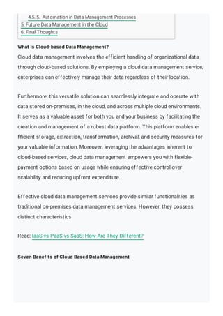 What Is Cloud-based Data Management?
Cloud data management involves the efficient handling of organizational data
through cloud-based solutions. By employing a cloud data management service,
enterprises can effectively manage their data regardless of their location.
Furthermore, this versatile solution can seamlessly integrate and operate with
data stored on-premises, in the cloud, and across multiple cloud environments.
It serves as a valuable asset for both you and your business by facilitating the
creation and management of a robust data platform. This platform enables e-
fficient storage, extraction, transformation, archival, and security measures for
your valuable information. Moreover, leveraging the advantages inherent to
cloud-based services, cloud data management empowers you with flexible-
payment options based on usage while ensuring effective control over
scalability and reducing upfront expenditure.
Effective cloud data management services provide similar functionalities as
traditional on-premises data management services. However, they possess
distinct characteristics.
Read: IaaS vs PaaS vs SaaS: How Are They Different?
Seven Benefits of Cloud Based Data Management
4.5. 5. Automation in Data Management Processes
5. Future Data Management in the Cloud
6. Final Thoughts
 