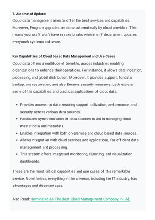 7. Automated Updates
Cloud data management aims to offer the best services and capabilities.
Moreover, Program upgrades are done automatically by cloud providers. This
means your staff won’t have to take breaks while the IT department updates
everyone’s systems software.
Key Capabilities of Cloud based Data Management and Use Cases
Cloud data offers a multitude of benefits, across industries enabling
organizations to enhance their operations. For instance, it allows data ingestion,
processing, and global distribution. Moreover, it provides support, for data
backup, and restoration, and also Ensures security measures. Let’s explore
some of the capabilities and practical applications of cloud data:
Provides access, to data ensuring support, utilization, performance, and
security across various data sources.
Facilitates synchronization of data sources to aid in managing cloud
master data and metadata.
Enables integration with both on-premise and cloud based data sources.
Allows integration with cloud services and applications, for efficient data
management and processing.
This system offers integrated monitoring, reporting, and visualization
dashboards.
These are the most critical capabilities and use cases of this remarkable
service. Nonetheless, everything in the universe, including the IT industry, has
advantages and disadvantages.
Also Read: Nominated As The Best Cloud Management Company In UAE
 