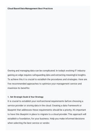 Cloud Based Data Management Best Practices
Owning and managing data can be complicated. In today’s evolving IT industry
gaining an edge requires safeguarding data and extracting meaningful insights.
To achieve this it is crucial to establish the procedures and strategies. Here are
five recommended approaches to optimize your management service and
maximize its benefits:
1. Set Strategic Goals & Your Strategy
It is crucial to establish your nonfunctional requirements before choosing a
service provider or storing data in the cloud. Creating a data framework or
blueprint that addresses these requirements should be a priority. It’s important
to have this blueprint in place to migrate to a cloud provider. This approach will
establish a foundation, for your business. Help you make informed decisions
when selecting the best service or vendor.
 