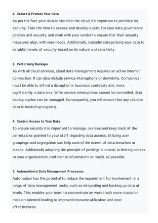 2. Secure & Protect Your Data
As per the fact your data is stored in the cloud, it’s important to prioritize its
security. Take the time to assess and develop a plan, for your data governance
policies and security, and work with your vendor to ensure that their security
measures align, with your needs. Additionally, consider categorizing your data to
establish levels of security based on its nature and sensitivity.
3. Performing Backups
As with all cloud services, cloud data management requires an active internet
connection. It can also include service interruptions or downtime. Companies
must be able to afford a disruption in business continuity and, more
significantly, a data loss. While service interruptions cannot be controlled, data
backup cycles can be managed. Consequently, you will ensure that any valuable
data is backed up regularly.
4. Control Access to Your Data
To ensure security it is important to manage, oversee and keep track of the
permissions granted to your staff regarding data access. Utilizing user
groupings and segregation can help control the extent of data breaches or
losses. Additionally adopting the principle of privilege is crucial, in limiting access
to your organization’s confidential information as much, as possible.
5. Automation in Data Management Processes
Automation has the potential to reduce the requirement for involvement, in a
range of data management tasks, such as integrating and backing up data at
levels. This enables your team to concentrate on work that’s more crucial or
mission-oriented leading to improved resource utilization and cost-
effectiveness.
 