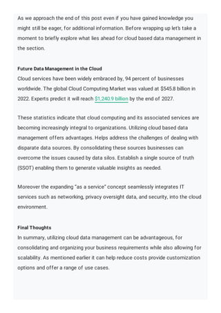 As we approach the end of this post even if you have gained knowledge you
might still be eager, for additional information. Before wrapping up let’s take a
moment to briefly explore what lies ahead for cloud based data management in
the section.
Future Data Management in the Cloud
Cloud services have been widely embraced by, 94 percent of businesses
worldwide. The global Cloud Computing Market was valued at $545.8 billion in
2022. Experts predict it will reach $1,240.9 billion by the end of 2027.
These statistics indicate that cloud computing and its associated services are
becoming increasingly integral to organizations. Utilizing cloud based data
management offers advantages. Helps address the challenges of dealing with
disparate data sources. By consolidating these sources businesses can
overcome the issues caused by data silos. Establish a single source of truth
(SSOT) enabling them to generate valuable insights as needed.
Moreover the expanding “as a service” concept seamlessly integrates IT
services such as networking, privacy oversight data, and security, into the cloud
environment.
Final Thoughts
In summary, utilizing cloud data management can be advantageous, for
consolidating and organizing your business requirements while also allowing for
scalability. As mentioned earlier it can help reduce costs provide customization
options and offer a range of use cases.
 