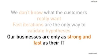 David Schmitz
We don’t know what the customers
really want
Fast iterations are the only way to
validate hypotheses
Our businesses are only as strong and
fast as their IT
 