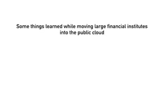 Some things learned while moving large financial institutes
into the public cloud
 