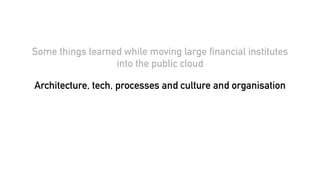 Some things learned while moving large financial institutes
into the public cloud
Architecture, tech, processes and culture and organisation
 