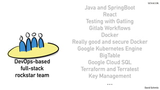 @koenighotze
David Schmitz
Java and SpringBoot
React
Testing with Gatling
Gitlab Workflows
Docker
Really good and secure Docker
Google Kubernetes Engine
BigTable
Google Cloud SQL
Terraform and Terratest
Key Management
…
DevOps-based
full-stack
rockstar team
 