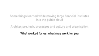 Some things learned while moving large financial institutes
into the public cloud
Architecture, tech, processes and culture and organisation
What worked for us, what may work for you
 