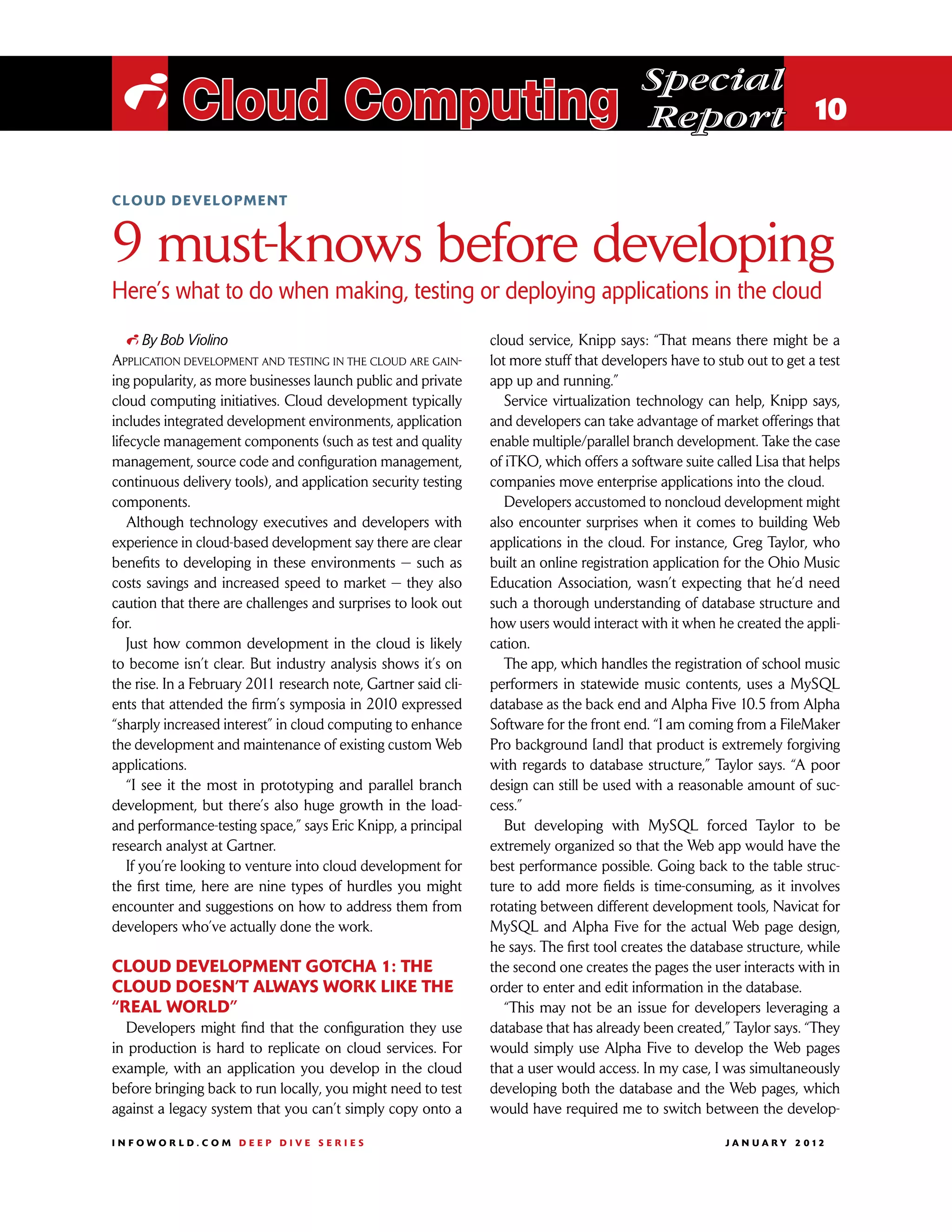 Special
 i Cloud Computing                                                                        Report 10

cloud development



9 must-knows before developing
Here’s what to do when making, testing or deploying applications in the cloud
   i By Bob Violino                                             cloud service, Knipp says: “That means there might be a
Application development and testing in the cloud are gain-      lot more stuff that developers have to stub out to get a test
ing popularity, as more businesses launch public and private    app up and running.”
cloud computing initiatives. Cloud development typically           Service virtualization technology can help, Knipp says,
includes integrated development environments, application       and developers can take advantage of market offerings that
lifecycle management components (such as test and quality       enable multiple/parallel branch development. Take the case
management, source code and configuration management,           of iTKO, which offers a software suite called Lisa that helps
continuous delivery tools), and application security testing    companies move enterprise applications into the cloud.
components.                                                        Developers accustomed to noncloud development might
   Although technology executives and developers with           also encounter surprises when it comes to building Web
experience in cloud-based development say there are clear       applications in the cloud. For instance, Greg Taylor, who
benefits to developing in these environments — such as          built an online registration application for the Ohio Music
costs savings and increased speed to market — they also         Education Association, wasn’t expecting that he’d need
caution that there are challenges and surprises to look out     such a thorough understanding of database structure and
for.                                                            how users would interact with it when he created the appli-
   Just how common development in the cloud is likely           cation.
to become isn’t clear. But industry analysis shows it’s on         The app, which handles the registration of school music
the rise. In a February 2011 research note, Gartner said cli-   performers in statewide music contents, uses a MySQL
ents that attended the firm’s symposia in 2010 expressed        database as the back end and Alpha Five 10.5 from Alpha
“sharply increased interest” in cloud computing to enhance      Software for the front end. “I am coming from a FileMaker
the development and maintenance of existing custom Web          Pro background [and] that product is extremely forgiving
applications.                                                   with regards to database structure,” Taylor says. “A poor
   “I see it the most in prototyping and parallel branch        design can still be used with a reasonable amount of suc-
development, but there’s also huge growth in the load-          cess.”
and performance-testing space,” says Eric Knipp, a principal       But developing with MySQL forced Taylor to be
research analyst at Gartner.                                    extremely organized so that the Web app would have the
   If you’re looking to venture into cloud development for      best performance possible. Going back to the table struc-
the first time, here are nine types of hurdles you might        ture to add more fields is time-consuming, as it involves
encounter and suggestions on how to address them from           rotating between different development tools, Navicat for
developers who’ve actually done the work.                       MySQL and Alpha Five for the actual Web page design,
                                                                he says. The first tool creates the database structure, while
Cloud development gotcha 1: The                                 the second one creates the pages the user interacts with in
cloud doesn’t always work like the                              order to enter and edit information in the database.
“real world”                                                       “This may not be an issue for developers leveraging a
  Developers might find that the configuration they use         database that has already been created,” Taylor says. “They
in production is hard to replicate on cloud services. For       would simply use Alpha Five to develop the Web pages
example, with an application you develop in the cloud           that a user would access. In my case, I was simultaneously
before bringing back to run locally, you might need to test     developing both the database and the Web pages, which
against a legacy system that you can’t simply copy onto a       would have required me to switch between the develop-

INFOWORLD.COM DEEP DIVE SERIES                                                                          J A N U A R Y 2 012
 