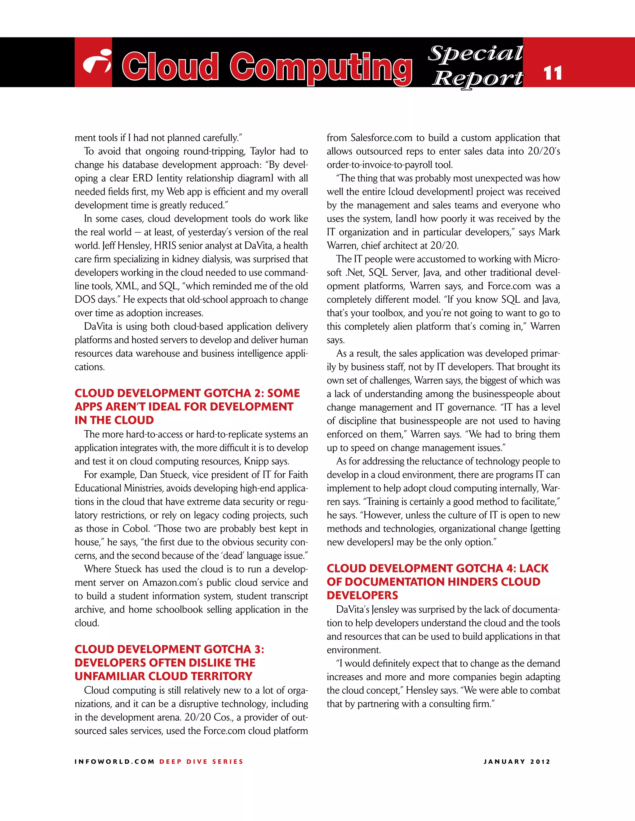 Special
 i Cloud Computing                                                                           Report 11

ment tools if I had not planned carefully.”                        from Salesforce.com to build a custom application that
   To avoid that ongoing round-tripping, Taylor had to             allows outsourced reps to enter sales data into 20/20’s
change his database development approach: “By devel-               order-to-invoice-to-payroll tool.
oping a clear ERD [entity relationship diagram] with all              “The thing that was probably most unexpected was how
needed fields first, my Web app is efficient and my overall        well the entire [cloud development] project was received
development time is greatly reduced.”                              by the management and sales teams and everyone who
   In some cases, cloud development tools do work like             uses the system, [and] how poorly it was received by the
the real world — at least, of yesterday’s version of the real      IT organization and in particular developers,” says Mark
world. Jeff Hensley, HRIS senior analyst at DaVita, a health       Warren, chief architect at 20/20.
care firm specializing in kidney dialysis, was surprised that         The IT people were accustomed to working with Micro-
developers working in the cloud needed to use command-             soft .Net, SQL Server, Java, and other traditional devel-
line tools, XML, and SQL, “which reminded me of the old            opment platforms, Warren says, and Force.com was a
DOS days.” He expects that old-school approach to change           completely different model. “If you know SQL and Java,
over time as adoption increases.                                   that’s your toolbox, and you’re not going to want to go to
   DaVita is using both cloud-based application delivery           this completely alien platform that’s coming in,” Warren
platforms and hosted servers to develop and deliver human          says.
resources data warehouse and business intelligence appli-             As a result, the sales application was developed primar-
cations.                                                           ily by business staff, not by IT developers. That brought its
                                                                   own set of challenges, Warren says, the biggest of which was
Cloud development gotcha 2: Some                                   a lack of understanding among the businesspeople about
apps aren’t ideal for development                                  change management and IT governance. “IT has a level
in the cloud                                                       of discipline that businesspeople are not used to having
   The more hard-to-access or hard-to-replicate systems an         enforced on them,” Warren says. “We had to bring them
application integrates with, the more difficult it is to develop   up to speed on change management issues.”
and test it on cloud computing resources, Knipp says.                 As for addressing the reluctance of technology people to
   For example, Dan Stueck, vice president of IT for Faith         develop in a cloud environment, there are programs IT can
Educational Ministries, avoids developing high-end applica-        implement to help adopt cloud computing internally, War-
tions in the cloud that have extreme data security or regu-        ren says. “Training is certainly a good method to facilitate,”
latory restrictions, or rely on legacy coding projects, such       he says. “However, unless the culture of IT is open to new
as those in Cobol. “Those two are probably best kept in            methods and technologies, organizational change [getting
house,” he says, “the first due to the obvious security con-       new developers] may be the only option.”
cerns, and the second because of the ‘dead’ language issue.”
   Where Stueck has used the cloud is to run a develop-            Cloud development gotcha 4: Lack
ment server on Amazon.com’s public cloud service and               of documentation hinders cloud
to build a student information system, student transcript          developers
archive, and home schoolbook selling application in the               DaVita’s Jensley was surprised by the lack of documenta-
cloud.                                                             tion to help developers understand the cloud and the tools
                                                                   and resources that can be used to build applications in that
Cloud development gotcha 3:                                        environment.
Developers often dislike the                                          “I would definitely expect that to change as the demand
unfamiliar cloud territory                                         increases and more and more companies begin adapting
   Cloud computing is still relatively new to a lot of orga-       the cloud concept,” Hensley says. “We were able to combat
nizations, and it can be a disruptive technology, including        that by partnering with a consulting firm.”
in the development arena. 20/20 Cos., a provider of out-
sourced sales services, used the Force.com cloud platform

INFOWORLD.COM DEEP DIVE SERIES                                                                             J A N U A R Y 2 012
 