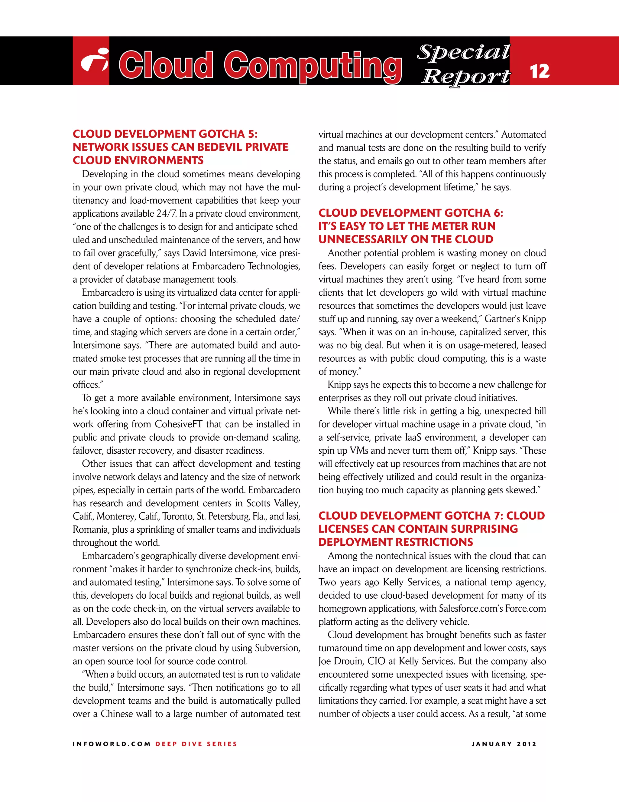 Special
 i Cloud Computing                                                                             Report 12

Cloud development gotcha 5:                                          virtual machines at our development centers.” Automated
Network issues can bedevil private                                   and manual tests are done on the resulting build to verify
cloud environments                                                   the status, and emails go out to other team members after
   Developing in the cloud sometimes means developing                this process is completed. “All of this happens continuously
in your own private cloud, which may not have the mul-               during a project’s development lifetime,” he says.
titenancy and load-movement capabilities that keep your
applications available 24/7. In a private cloud environment,         Cloud development gotcha 6:
“one of the challenges is to design for and anticipate sched-        It’s easy to let the meter run
uled and unscheduled maintenance of the servers, and how             unnecessarily on the cloud
to fail over gracefully,” says David Intersimone, vice presi-           Another potential problem is wasting money on cloud
dent of developer relations at Embarcadero Technologies,             fees. Developers can easily forget or neglect to turn off
a provider of database management tools.                             virtual machines they aren’t using. “I’ve heard from some
   Embarcadero is using its virtualized data center for appli-       clients that let developers go wild with virtual machine
cation building and testing. “For internal private clouds, we        resources that sometimes the developers would just leave
have a couple of options: choosing the scheduled date/               stuff up and running, say over a weekend,” Gartner’s Knipp
time, and staging which servers are done in a certain order,”        says. “When it was on an in-house, capitalized server, this
Intersimone says. “There are automated build and auto-               was no big deal. But when it is on usage-metered, leased
mated smoke test processes that are running all the time in          resources as with public cloud computing, this is a waste
our main private cloud and also in regional development              of money.”
offices.”                                                               Knipp says he expects this to become a new challenge for
   To get a more available environment, Intersimone says             enterprises as they roll out private cloud initiatives.
he’s looking into a cloud container and virtual private net-            While there’s little risk in getting a big, unexpected bill
work offering from CohesiveFT that can be installed in               for developer virtual machine usage in a private cloud, “in
public and private clouds to provide on-demand scaling,              a self-service, private IaaS environment, a developer can
failover, disaster recovery, and disaster readiness.                 spin up VMs and never turn them off,” Knipp says. “These
   Other issues that can affect development and testing              will effectively eat up resources from machines that are not
involve network delays and latency and the size of network           being effectively utilized and could result in the organiza-
pipes, especially in certain parts of the world. Embarcadero         tion buying too much capacity as planning gets skewed.”
has research and development centers in Scotts Valley,
Calif., Monterey, Calif., Toronto, St. Petersburg, Fla., and Iasi,   Cloud development gotcha 7: Cloud
Romania, plus a sprinkling of smaller teams and individuals          licenses can contain surprising
throughout the world.                                                deployment restrictions
   Embarcadero’s geographically diverse development envi-               Among the nontechnical issues with the cloud that can
ronment “makes it harder to synchronize check-ins, builds,           have an impact on development are licensing restrictions.
and automated testing,” Intersimone says. To solve some of           Two years ago Kelly Services, a national temp agency,
this, developers do local builds and regional builds, as well        decided to use cloud-based development for many of its
as on the code check-in, on the virtual servers available to         homegrown applications, with Salesforce.com’s Force.com
all. Developers also do local builds on their own machines.          platform acting as the delivery vehicle.
Embarcadero ensures these don’t fall out of sync with the               Cloud development has brought benefits such as faster
master versions on the private cloud by using Subversion,            turnaround time on app development and lower costs, says
an open source tool for source code control.                         Joe Drouin, CIO at Kelly Services. But the company also
   “When a build occurs, an automated test is run to validate        encountered some unexpected issues with licensing, spe-
the build,” Intersimone says. “Then notifications go to all          cifically regarding what types of user seats it had and what
development teams and the build is automatically pulled              limitations they carried. For example, a seat might have a set
over a Chinese wall to a large number of automated test              number of objects a user could access. As a result, “at some

INFOWORLD.COM DEEP DIVE SERIES                                                                               J A N U A R Y 2 012
 