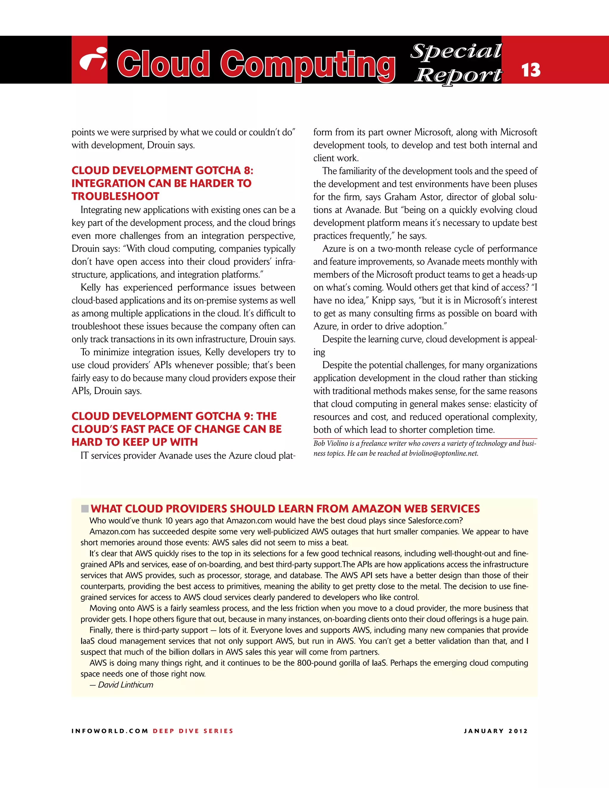 Special
 i Cloud Computing                                                                                        Report 13

points we were surprised by what we could or couldn’t do”               form from its part owner Microsoft, along with Microsoft
with development, Drouin says.                                          development tools, to develop and test both internal and
                                                                        client work.
Cloud development gotcha 8:                                                The familiarity of the development tools and the speed of
Integration can be harder to                                            the development and test environments have been pluses
troubleshoot                                                            for the firm, says Graham Astor, director of global solu-
   Integrating new applications with existing ones can be a             tions at Avanade. But “being on a quickly evolving cloud
key part of the development process, and the cloud brings               development platform means it’s necessary to update best
even more challenges from an integration perspective,                   practices frequently,” he says.
Drouin says: “With cloud computing, companies typically                    Azure is on a two-month release cycle of performance
don’t have open access into their cloud providers’ infra-               and feature improvements, so Avanade meets monthly with
structure, applications, and integration platforms.”                    members of the Microsoft product teams to get a heads-up
   Kelly has experienced performance issues between                     on what’s coming. Would others get that kind of access? “I
cloud-based applications and its on-premise systems as well             have no idea,” Knipp says, “but it is in Microsoft’s interest
as among multiple applications in the cloud. It’s difficult to          to get as many consulting firms as possible on board with
troubleshoot these issues because the company often can                 Azure, in order to drive adoption.”
only track transactions in its own infrastructure, Drouin says.            Despite the learning curve, cloud development is appeal-
   To minimize integration issues, Kelly developers try to              ing
use cloud providers’ APIs whenever possible; that’s been                   Despite the potential challenges, for many organizations
fairly easy to do because many cloud providers expose their             application development in the cloud rather than sticking
APIs, Drouin says.                                                      with traditional methods makes sense, for the same reasons
                                                                        that cloud computing in general makes sense: elasticity of
Cloud development gotcha 9: The                                         resources and cost, and reduced operational complexity,
cloud’s fast pace of change can be                                      both of which lead to shorter completion time.
hard to keep up with                                                    Bob Violino is a freelance writer who covers a variety of technology and busi-
  IT services provider Avanade uses the Azure cloud plat-               ness topics. He can be reached at bviolino@optonline.net.




  ፛፛What cloud providers should learn from Amazon Web Services
     Who would’ve thunk 10 years ago that Amazon.com would have the best cloud plays since Salesforce.com?
     Amazon.com has succeeded despite some very well-publicized AWS outages that hurt smaller companies. We appear to have
  short memories around those events: AWS sales did not seem to miss a beat.
     It’s clear that AWS quickly rises to the top in its selections for a few good technical reasons, including well-thought-out and fine-
  grained APIs and services, ease of on-boarding, and best third-party support.The APIs are how applications access the infrastructure
  services that AWS provides, such as processor, storage, and database. The AWS API sets have a better design than those of their
  counterparts, providing the best access to primitives, meaning the ability to get pretty close to the metal. The decision to use fine-
  grained services for access to AWS cloud services clearly pandered to developers who like control.
     Moving onto AWS is a fairly seamless process, and the less friction when you move to a cloud provider, the more business that
  provider gets. I hope others figure that out, because in many instances, on-boarding clients onto their cloud offerings is a huge pain.
     Finally, there is third-party support — lots of it. Everyone loves and supports AWS, including many new companies that provide
  IaaS cloud management services that not only support AWS, but run in AWS. You can’t get a better validation than that, and I
  suspect that much of the billion dollars in AWS sales this year will come from partners.
     AWS is doing many things right, and it continues to be the 800-pound gorilla of IaaS. Perhaps the emerging cloud computing
  space needs one of those right now.
     — David Linthicum




INFOWORLD.COM DEEP DIVE SERIES                                                                                             J A N U A R Y 2 012
 