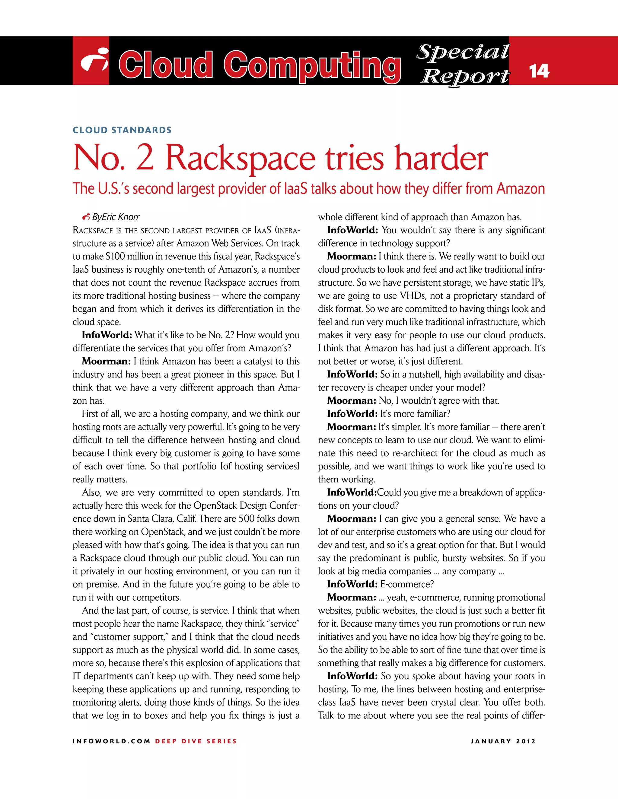 Special
 i Cloud Computing                                                                           Report 14

cloud standards



No. 2 Rackspace tries harder
The U.S.’s second largest provider of IaaS talks about how they differ from Amazon
   i ByEric Knorr                                                 whole different kind of approach than Amazon has.
Rackspace is the second largest provider of IaaS (infra-             InfoWorld: You wouldn’t say there is any significant
structure as a service) after Amazon Web Services. On track       difference in technology support?
to make $100 million in revenue this fiscal year, Rackspace’s        Moorman: I think there is. We really want to build our
IaaS business is roughly one-tenth of Amazon’s, a number          cloud products to look and feel and act like traditional infra-
that does not count the revenue Rackspace accrues from            structure. So we have persistent storage, we have static IPs,
its more traditional hosting business — where the company         we are going to use VHDs, not a proprietary standard of
began and from which it derives its differentiation in the        disk format. So we are committed to having things look and
cloud space.                                                      feel and run very much like traditional infrastructure, which
   InfoWorld: What it’s like to be No. 2? How would you           makes it very easy for people to use our cloud products.
differentiate the services that you offer from Amazon’s?          I think that Amazon has had just a different approach. It’s
   Moorman: I think Amazon has been a catalyst to this            not better or worse, it’s just different.
industry and has been a great pioneer in this space. But I           InfoWorld: So in a nutshell, high availability and disas-
think that we have a very different approach than Ama-            ter recovery is cheaper under your model?
zon has.                                                             Moorman: No, I wouldn’t agree with that.
   First of all, we are a hosting company, and we think our          InfoWorld: It’s more familiar?
hosting roots are actually very powerful. It’s going to be very      Moorman: It’s simpler. It’s more familiar — there aren’t
difficult to tell the difference between hosting and cloud        new concepts to learn to use our cloud. We want to elimi-
because I think every big customer is going to have some          nate this need to re-architect for the cloud as much as
of each over time. So that portfolio [of hosting services]        possible, and we want things to work like you’re used to
really matters.                                                   them working.
   Also, we are very committed to open standards. I’m                InfoWorld:Could you give me a breakdown of applica-
actually here this week for the OpenStack Design Confer-          tions on your cloud?
ence down in Santa Clara, Calif. There are 500 folks down            Moorman: I can give you a general sense. We have a
there working on OpenStack, and we just couldn’t be more          lot of our enterprise customers who are using our cloud for
pleased with how that’s going. The idea is that you can run       dev and test, and so it’s a great option for that. But I would
a Rackspace cloud through our public cloud. You can run           say the predominant is public, bursty websites. So if you
it privately in our hosting environment, or you can run it        look at big media companies ... any company ...
on premise. And in the future you’re going to be able to             InfoWorld: E-commerce?
run it with our competitors.                                         Moorman: ... yeah, e-commerce, running promotional
   And the last part, of course, is service. I think that when    websites, public websites, the cloud is just such a better fit
most people hear the name Rackspace, they think “service”         for it. Because many times you run promotions or run new
and “customer support,” and I think that the cloud needs          initiatives and you have no idea how big they’re going to be.
support as much as the physical world did. In some cases,         So the ability to be able to sort of fine-tune that over time is
more so, because there’s this explosion of applications that      something that really makes a big difference for customers.
IT departments can’t keep up with. They need some help               InfoWorld: So you spoke about having your roots in
keeping these applications up and running, responding to          hosting. To me, the lines between hosting and enterprise-
monitoring alerts, doing those kinds of things. So the idea       class IaaS have never been crystal clear. You offer both.
that we log in to boxes and help you fix things is just a         Talk to me about where you see the real points of differ-

INFOWORLD.COM DEEP DIVE SERIES                                                                              J A N U A R Y 2 012
 