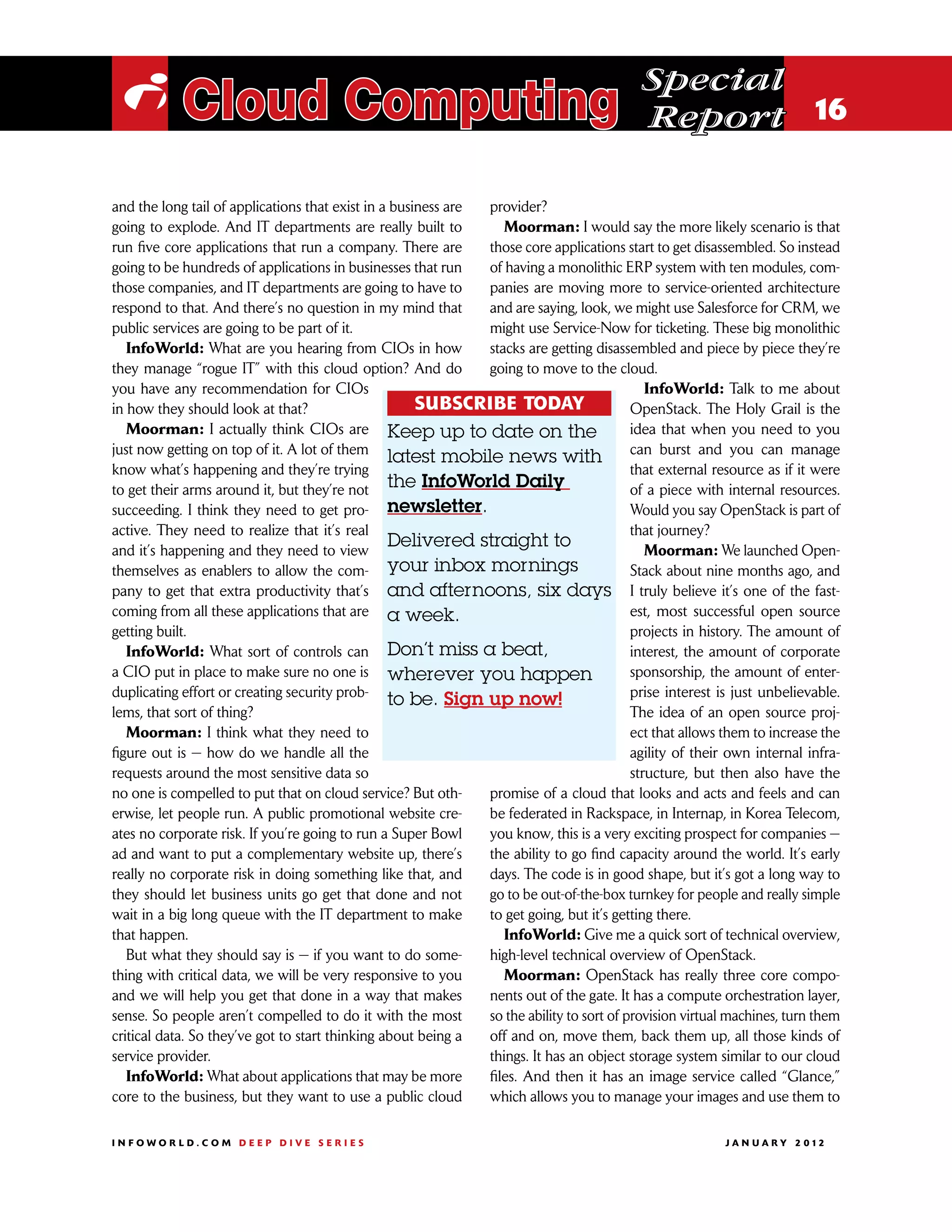 Special
 i Cloud Computing                                                                         Report 16

and the long tail of applications that exist in a business are provider?
going to explode. And IT departments are really built to          Moorman: I would say the more likely scenario is that
run five core applications that run a company. There are       those core applications start to get disassembled. So instead
going to be hundreds of applications in businesses that run    of having a monolithic ERP system with ten modules, com-
those companies, and IT departments are going to have to       panies are moving more to service-oriented architecture
respond to that. And there’s no question in my mind that       and are saying, look, we might use Salesforce for CRM, we
public services are going to be part of it.                    might use Service-Now for ticketing. These big monolithic
   InfoWorld: What are you hearing from CIOs in how            stacks are getting disassembled and piece by piece they’re
they manage “rogue IT” with this cloud option? And do          going to move to the cloud.
you have any recommendation for CIOs                                                         InfoWorld: Talk to me about
in how they should look at that?                      SUBSCRIBE TODAY                     OpenStack. The Holy Grail is the
   Moorman: I actually think CIOs are Keep up to date on the                              idea that when you need to you
just now getting on top of it. A lot of them
                                                 latest mobile news with can burst and you can manage
know what’s happening and they’re trying                                                  that external resource as if it were
to get their arms around it, but they’re not the InfoWorld Daily                          of a piece with internal resources.
succeeding. I think they need to get pro- newsletter.                                     Would you say OpenStack is part of
active. They need to realize that it’s real                                               that journey?
and it’s happening and they need to view
                                                 Delivered straight to                       Moorman: We launched Open-
themselves as enablers to allow the com- your inbox mornings                              Stack about nine months ago, and
pany to get that extra productivity that’s and afternoons, six days I truly believe it’s one of the fast-
coming from all these applications that are a week.                                       est, most successful open source
getting built.                                                                            projects in history. The amount of
   InfoWorld: What sort of controls can Don’t miss a beat,                                interest, the amount of corporate
a CIO put in place to make sure no one is wherever you happen                             sponsorship, the amount of enter-
duplicating effort or creating security prob-                                             prise interest is just unbelievable.
                                                 to be. Sign up now!
lems, that sort of thing?                                                                 The idea of an open source proj-
   Moorman: I think what they need to                                                     ect that allows them to increase the
figure out is — how do we handle all the                                                  agility of their own internal infra-
requests around the most sensitive data so                                                structure, but then also have the
no one is compelled to put that on cloud service? But oth-     promise of a cloud that looks and acts and feels and can
erwise, let people run. A public promotional website cre-      be federated in Rackspace, in Internap, in Korea Telecom,
ates no corporate risk. If you’re going to run a Super Bowl    you know, this is a very exciting prospect for companies —
ad and want to put a complementary website up, there’s         the ability to go find capacity around the world. It’s early
really no corporate risk in doing something like that, and     days. The code is in good shape, but it’s got a long way to
they should let business units go get that done and not        go to be out-of-the-box turnkey for people and really simple
wait in a big long queue with the IT department to make        to get going, but it’s getting there.
that happen.                                                      InfoWorld: Give me a quick sort of technical overview,
   But what they should say is — if you want to do some-       high-level technical overview of OpenStack.
thing with critical data, we will be very responsive to you       Moorman: OpenStack has really three core compo-
and we will help you get that done in a way that makes         nents out of the gate. It has a compute orchestration layer,
sense. So people aren’t compelled to do it with the most       so the ability to sort of provision virtual machines, turn them
critical data. So they’ve got to start thinking about being a  off and on, move them, back them up, all those kinds of
service provider.                                              things. It has an object storage system similar to our cloud
   InfoWorld: What about applications that may be more         files. And then it has an image service called “Glance,”
core to the business, but they want to use a public cloud      which allows you to manage your images and use them to

INFOWORLD.COM DEEP DIVE SERIES                                                                           J A N U A R Y 2 012
 