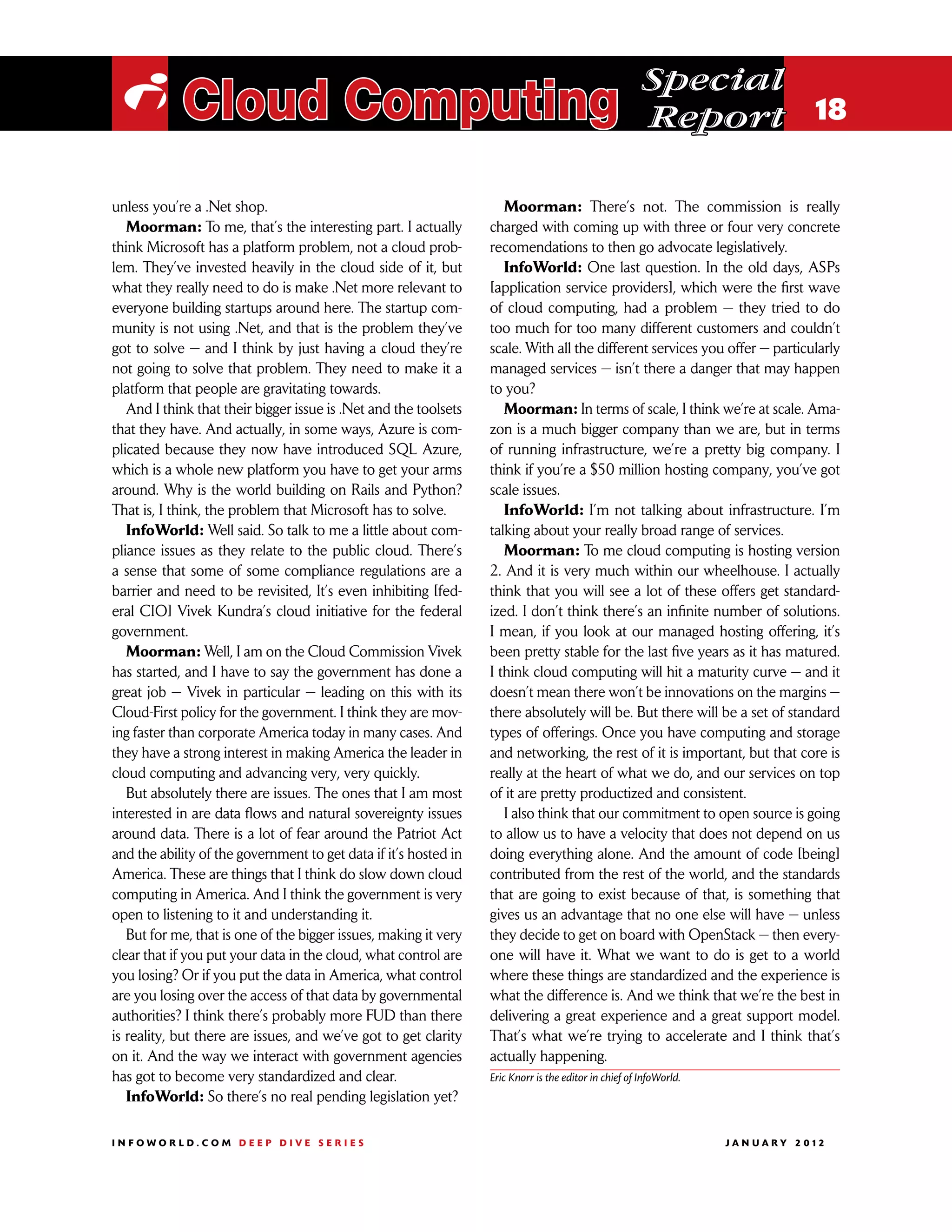 Special
 i Cloud Computing                                                                                     Report 18

unless you’re a .Net shop.                                           Moorman: There’s not. The commission is really
   Moorman: To me, that’s the interesting part. I actually        charged with coming up with three or four very concrete
think Microsoft has a platform problem, not a cloud prob-         recomendations to then go advocate legislatively.
lem. They’ve invested heavily in the cloud side of it, but           InfoWorld: One last question. In the old days, ASPs
what they really need to do is make .Net more relevant to         [application service providers], which were the first wave
everyone building startups around here. The startup com-          of cloud computing, had a problem — they tried to do
munity is not using .Net, and that is the problem they’ve         too much for too many different customers and couldn’t
got to solve — and I think by just having a cloud they’re         scale. With all the different services you offer — particularly
not going to solve that problem. They need to make it a           managed services — isn’t there a danger that may happen
platform that people are gravitating towards.                     to you?
   And I think that their bigger issue is .Net and the toolsets      Moorman: In terms of scale, I think we’re at scale. Ama-
that they have. And actually, in some ways, Azure is com-         zon is a much bigger company than we are, but in terms
plicated because they now have introduced SQL Azure,              of running infrastructure, we’re a pretty big company. I
which is a whole new platform you have to get your arms           think if you’re a $50 million hosting company, you’ve got
around. Why is the world building on Rails and Python?            scale issues.
That is, I think, the problem that Microsoft has to solve.           InfoWorld: I’m not talking about infrastructure. I’m
   InfoWorld: Well said. So talk to me a little about com-        talking about your really broad range of services.
pliance issues as they relate to the public cloud. There’s           Moorman: To me cloud computing is hosting version
a sense that some of some compliance regulations are a            2. And it is very much within our wheelhouse. I actually
barrier and need to be revisited, It’s even inhibiting [fed-      think that you will see a lot of these offers get standard-
eral CIO] Vivek Kundra’s cloud initiative for the federal         ized. I don’t think there’s an infinite number of solutions.
government.                                                       I mean, if you look at our managed hosting offering, it’s
   Moorman: Well, I am on the Cloud Commission Vivek              been pretty stable for the last five years as it has matured.
has started, and I have to say the government has done a          I think cloud computing will hit a maturity curve — and it
great job — Vivek in particular — leading on this with its        doesn’t mean there won’t be innovations on the margins —
Cloud-First policy for the government. I think they are mov-      there absolutely will be. But there will be a set of standard
ing faster than corporate America today in many cases. And        types of offerings. Once you have computing and storage
they have a strong interest in making America the leader in       and networking, the rest of it is important, but that core is
cloud computing and advancing very, very quickly.                 really at the heart of what we do, and our services on top
   But absolutely there are issues. The ones that I am most       of it are pretty productized and consistent.
interested in are data flows and natural sovereignty issues          I also think that our commitment to open source is going
around data. There is a lot of fear around the Patriot Act        to allow us to have a velocity that does not depend on us
and the ability of the government to get data if it’s hosted in   doing everything alone. And the amount of code [being]
America. These are things that I think do slow down cloud         contributed from the rest of the world, and the standards
computing in America. And I think the government is very          that are going to exist because of that, is something that
open to listening to it and understanding it.                     gives us an advantage that no one else will have — unless
   But for me, that is one of the bigger issues, making it very   they decide to get on board with OpenStack — then every-
clear that if you put your data in the cloud, what control are    one will have it. What we want to do is get to a world
you losing? Or if you put the data in America, what control       where these things are standardized and the experience is
are you losing over the access of that data by governmental       what the difference is. And we think that we’re the best in
authorities? I think there’s probably more FUD than there         delivering a great experience and a great support model.
is reality, but there are issues, and we’ve got to get clarity    That’s what we’re trying to accelerate and I think that’s
on it. And the way we interact with government agencies           actually happening.
has got to become very standardized and clear.                    Eric Knorr is the editor in chief of InfoWorld.
   InfoWorld: So there’s no real pending legislation yet?

INFOWORLD.COM DEEP DIVE SERIES                                                                                     J A N U A R Y 2 012
 