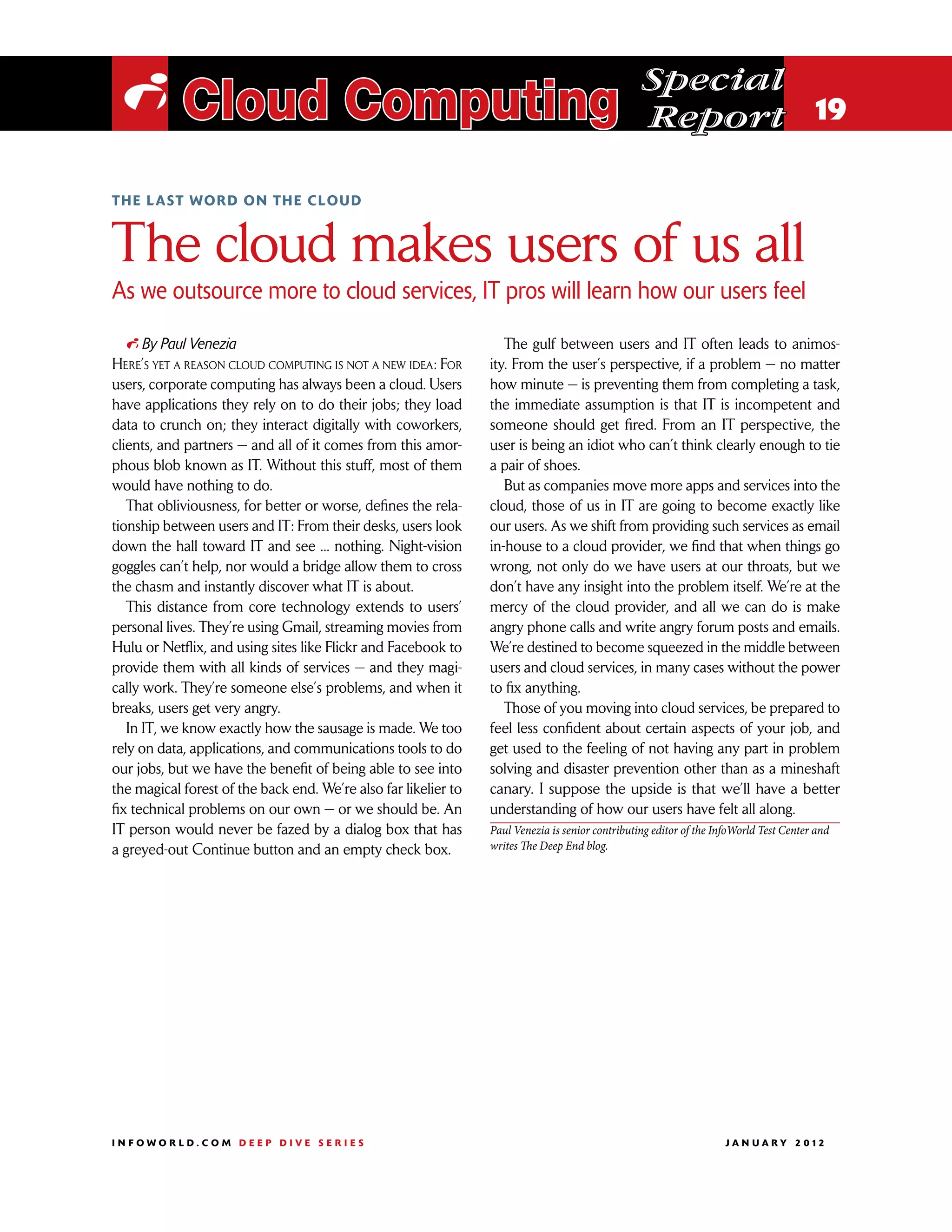 Special
 i Cloud Computing                                                                                Report 19

the last word on the cloud



The cloud makes users of us all
As we outsource more to cloud services, IT pros will learn how our users feel

   i By Paul Venezia                                                The gulf between users and IT often leads to animos-
Here’s yet a reason cloud computing is not a new idea: For       ity. From the user’s perspective, if a problem — no matter
users, corporate computing has always been a cloud. Users        how minute — is preventing them from completing a task,
have applications they rely on to do their jobs; they load       the immediate assumption is that IT is incompetent and
data to crunch on; they interact digitally with coworkers,       someone should get fired. From an IT perspective, the
clients, and partners — and all of it comes from this amor-      user is being an idiot who can’t think clearly enough to tie
phous blob known as IT. Without this stuff, most of them         a pair of shoes.
would have nothing to do.                                           But as companies move more apps and services into the
   That obliviousness, for better or worse, defines the rela-    cloud, those of us in IT are going to become exactly like
tionship between users and IT: From their desks, users look      our users. As we shift from providing such services as email
down the hall toward IT and see ... nothing. Night-vision        in-house to a cloud provider, we find that when things go
goggles can’t help, nor would a bridge allow them to cross       wrong, not only do we have users at our throats, but we
the chasm and instantly discover what IT is about.               don’t have any insight into the problem itself. We’re at the
   This distance from core technology extends to users’          mercy of the cloud provider, and all we can do is make
personal lives. They’re using Gmail, streaming movies from       angry phone calls and write angry forum posts and emails.
Hulu or Netflix, and using sites like Flickr and Facebook to     We’re destined to become squeezed in the middle between
provide them with all kinds of services — and they magi-         users and cloud services, in many cases without the power
cally work. They’re someone else’s problems, and when it         to fix anything.
breaks, users get very angry.                                       Those of you moving into cloud services, be prepared to
   In IT, we know exactly how the sausage is made. We too        feel less confident about certain aspects of your job, and
rely on data, applications, and communications tools to do       get used to the feeling of not having any part in problem
our jobs, but we have the benefit of being able to see into      solving and disaster prevention other than as a mineshaft
the magical forest of the back end. We’re also far likelier to   canary. I suppose the upside is that we’ll have a better
fix technical problems on our own — or we should be. An          understanding of how our users have felt all along.
IT person would never be fazed by a dialog box that has          Paul Venezia is senior contributing editor of the InfoWorld Test Center and
a greyed-out Continue button and an empty check box.             writes The Deep End blog.




INFOWORLD.COM DEEP DIVE SERIES                                                                                      J A N U A R Y 2 012
 