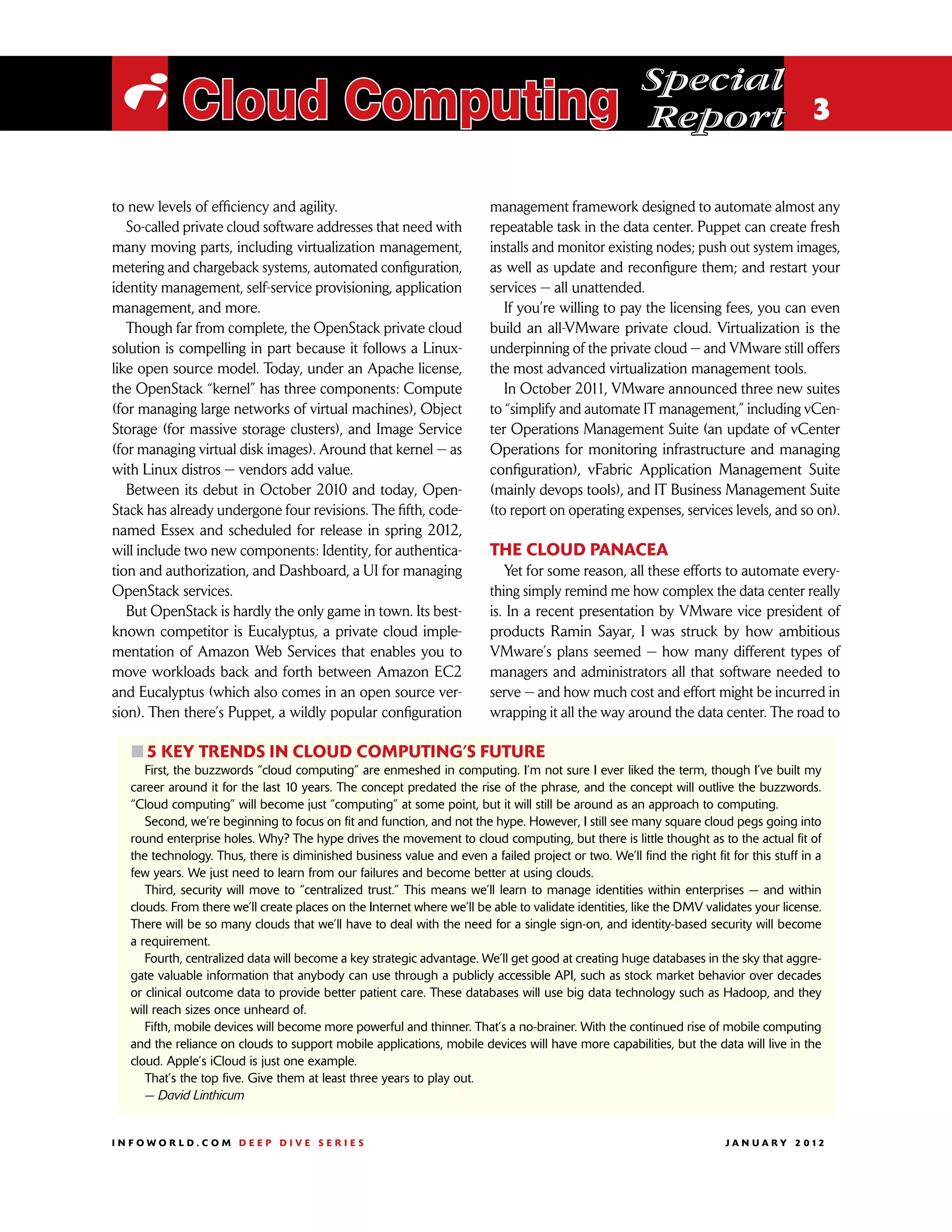 Special
 i Cloud Computing                                                                                    Report 3

to new levels of efficiency and agility.                                 management framework designed to automate almost any
   So-called private cloud software addresses that need with             repeatable task in the data center. Puppet can create fresh
many moving parts, including virtualization management,                  installs and monitor existing nodes; push out system images,
metering and chargeback systems, automated configuration,                as well as update and reconfigure them; and restart your
identity management, self-service provisioning, application              services — all unattended.
management, and more.                                                       If you’re willing to pay the licensing fees, you can even
   Though far from complete, the OpenStack private cloud                 build an all-VMware private cloud. Virtualization is the
solution is compelling in part because it follows a Linux-               underpinning of the private cloud — and VMware still offers
like open source model. Today, under an Apache license,                  the most advanced virtualization management tools.
the OpenStack “kernel” has three components: Compute                        In October 2011, VMware announced three new suites
(for managing large networks of virtual machines), Object                to “simplify and automate IT management,” including vCen-
Storage (for massive storage clusters), and Image Service                ter Operations Management Suite (an update of vCenter
(for managing virtual disk images). Around that kernel — as              Operations for monitoring infrastructure and managing
with Linux distros — vendors add value.                                  configuration), vFabric Application Management Suite
   Between its debut in October 2010 and today, Open-                    (mainly devops tools), and IT Business Management Suite
Stack has already undergone four revisions. The fifth, code-             (to report on operating expenses, services levels, and so on).
named Essex and scheduled for release in spring 2012,
will include two new components: Identity, for authentica-               The cloud panacea
tion and authorization, and Dashboard, a UI for managing                    Yet for some reason, all these efforts to automate every-
OpenStack services.                                                      thing simply remind me how complex the data center really
   But OpenStack is hardly the only game in town. Its best-              is. In a recent presentation by VMware vice president of
known competitor is Eucalyptus, a private cloud imple-                   products Ramin Sayar, I was struck by how ambitious
mentation of Amazon Web Services that enables you to                     VMware’s plans seemed — how many different types of
move workloads back and forth between Amazon EC2                         managers and administrators all that software needed to
and Eucalyptus (which also comes in an open source ver-                  serve — and how much cost and effort might be incurred in
sion). Then there’s Puppet, a wildly popular configuration               wrapping it all the way around the data center. The road to

   ፛፛5 key trends in cloud computing’s future
      First, the buzzwords “cloud computing” are enmeshed in computing. I’m not sure I ever liked the term, though I’ve built my
   career around it for the last 10 years. The concept predated the rise of the phrase, and the concept will outlive the buzzwords.
   “Cloud computing” will become just “computing” at some point, but it will still be around as an approach to computing.
      Second, we’re beginning to focus on fit and function, and not the hype. However, I still see many square cloud pegs going into
   round enterprise holes. Why? The hype drives the movement to cloud computing, but there is little thought as to the actual fit of
   the technology. Thus, there is diminished business value and even a failed project or two. We’ll find the right fit for this stuff in a
   few years. We just need to learn from our failures and become better at using clouds.
      Third, security will move to “centralized trust.” This means we’ll learn to manage identities within enterprises — and within
   clouds. From there we’ll create places on the Internet where we’ll be able to validate identities, like the DMV validates your license.
   There will be so many clouds that we’ll have to deal with the need for a single sign-on, and identity-based security will become
   a requirement.
      Fourth, centralized data will become a key strategic advantage. We’ll get good at creating huge databases in the sky that aggre-
   gate valuable information that anybody can use through a publicly accessible API, such as stock market behavior over decades
   or clinical outcome data to provide better patient care. These databases will use big data technology such as Hadoop, and they
   will reach sizes once unheard of.
      Fifth, mobile devices will become more powerful and thinner. That’s a no-brainer. With the continued rise of mobile computing
   and the reliance on clouds to support mobile applications, mobile devices will have more capabilities, but the data will live in the
   cloud. Apple’s iCloud is just one example.
      That’s the top five. Give them at least three years to play out.
      — David Linthicum


INFOWORLD.COM DEEP DIVE SERIES                                                                                        J A N U A R Y 2 012
 
