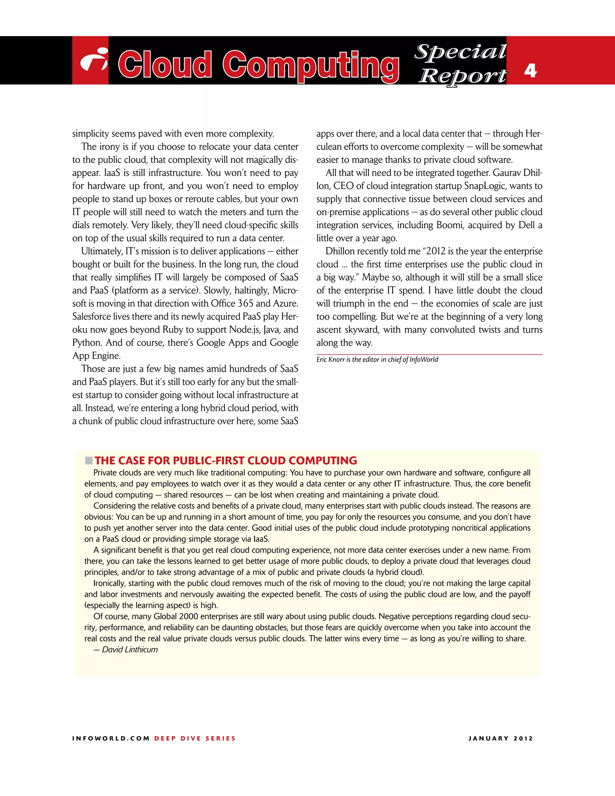 Special
 i Cloud Computing                                                                                           Report 4

simplicity seems paved with even more complexity.                       apps over there, and a local data center that — through Her-
   The irony is if you choose to relocate your data center              culean efforts to overcome complexity — will be somewhat
to the public cloud, that complexity will not magically dis-            easier to manage thanks to private cloud software.
appear. IaaS is still infrastructure. You won’t need to pay                 All that will need to be integrated together. Gaurav Dhil-
for hardware up front, and you won’t need to employ                     lon, CEO of cloud integration startup SnapLogic, wants to
people to stand up boxes or reroute cables, but your own                supply that connective tissue between cloud services and
IT people will still need to watch the meters and turn the              on-premise applications — as do several other public cloud
dials remotely. Very likely, they’ll need cloud-specific skills         integration services, including Boomi, acquired by Dell a
on top of the usual skills required to run a data center.               little over a year ago.
   Ultimately, IT’s mission is to deliver applications — either             Dhillon recently told me “2012 is the year the enterprise
bought or built for the business. In the long run, the cloud            cloud ... the first time enterprises use the public cloud in
that really simplifies IT will largely be composed of SaaS              a big way.” Maybe so, although it will still be a small slice
and PaaS (platform as a service). Slowly, haltingly, Micro-             of the enterprise IT spend. I have little doubt the cloud
soft is moving in that direction with Office 365 and Azure.             will triumph in the end — the economies of scale are just
Salesforce lives there and its newly acquired PaaS play Her-            too compelling. But we’re at the beginning of a very long
oku now goes beyond Ruby to support Node.js, Java, and                  ascent skyward, with many convoluted twists and turns
Python. And of course, there’s Google Apps and Google                   along the way.
App Engine.                                                             Eric Knorr is the editor in chief of InfoWorld
   Those are just a few big names amid hundreds of SaaS
and PaaS players. But it’s still too early for any but the small-
est startup to consider going without local infrastructure at
all. Instead, we’re entering a long hybrid cloud period, with
a chunk of public cloud infrastructure over here, some SaaS



   ፛፛The case for public-first cloud computing
       Private clouds are very much like traditional computing: You have to purchase your own hardware and software, configure all
   elements, and pay employees to watch over it as they would a data center or any other IT infrastructure. Thus, the core benefit
   of cloud computing — shared resources — can be lost when creating and maintaining a private cloud.
       Considering the relative costs and benefits of a private cloud, many enterprises start with public clouds instead. The reasons are
   obvious: You can be up and running in a short amount of time, you pay for only the resources you consume, and you don’t have
   to push yet another server into the data center. Good initial uses of the public cloud include prototyping noncritical applications
   on a PaaS cloud or providing simple storage via IaaS.
       A significant benefit is that you get real cloud computing experience, not more data center exercises under a new name. From
   there, you can take the lessons learned to get better usage of more public clouds, to deploy a private cloud that leverages cloud
   principles, and/or to take strong advantage of a mix of public and private clouds (a hybrid cloud).
       Ironically, starting with the public cloud removes much of the risk of moving to the cloud; you’re not making the large capital
   and labor investments and nervously awaiting the expected benefit. The costs of using the public cloud are low, and the payoff
   (especially the learning aspect) is high.
       Of course, many Global 2000 enterprises are still wary about using public clouds. Negative perceptions regarding cloud secu-
   rity, performance, and reliability can be daunting obstacles, but those fears are quickly overcome when you take into account the
   real costs and the real value private clouds versus public clouds. The latter wins every time — as long as you’re willing to share.
       — David Linthicum




INFOWORLD.COM DEEP DIVE SERIES                                                                                          J A N U A R Y 2 012
 