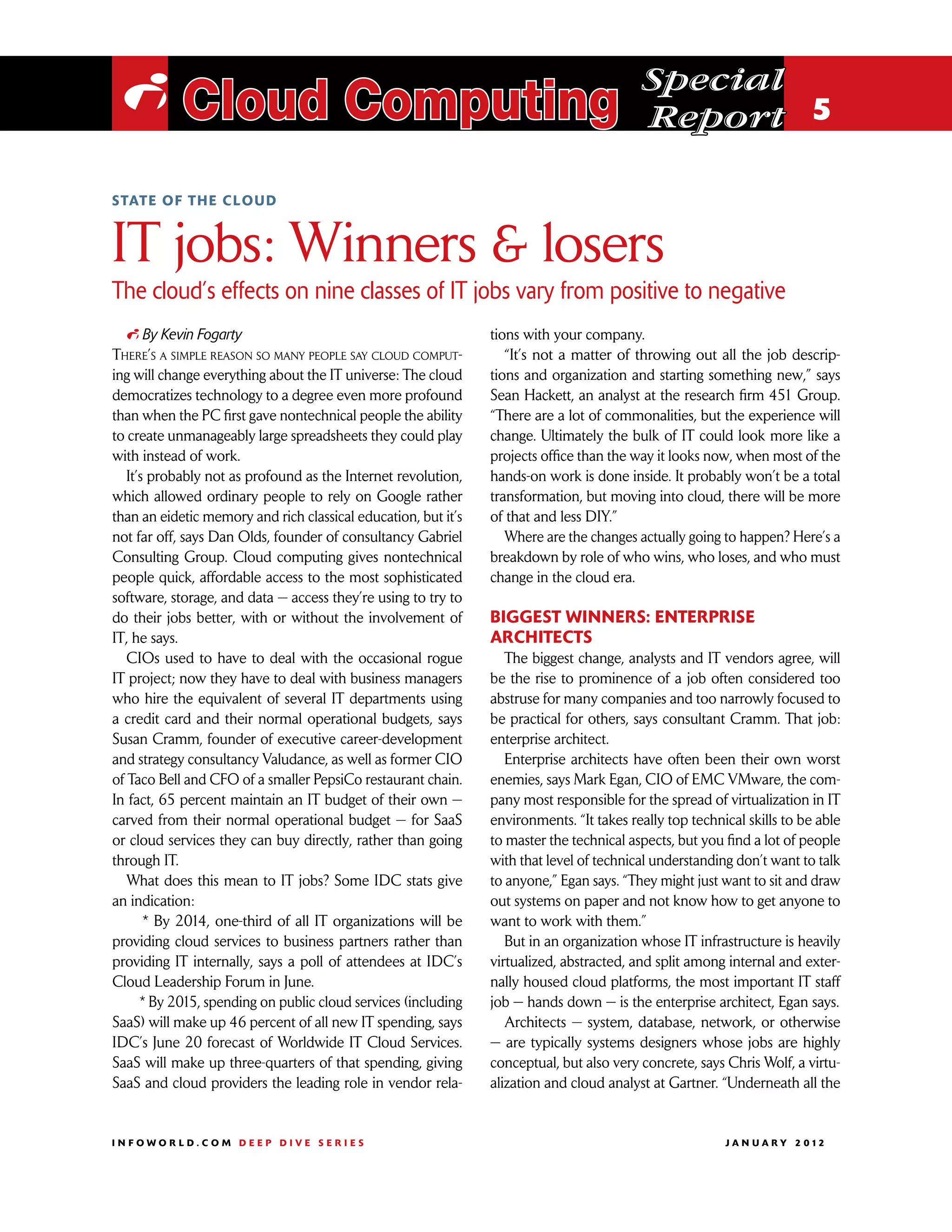 Special
 i Cloud Computing                                                                        Report 5

S tate of the cloud



IT jobs: Winners  losers
The cloud’s effects on nine classes of IT jobs vary from positive to negative
   i By Kevin Fogarty                                           tions with your company.
There’s a simple reason so many people say cloud comput-           “It’s not a matter of throwing out all the job descrip-
ing will change everything about the IT universe: The cloud     tions and organization and starting something new,” says
democratizes technology to a degree even more profound          Sean Hackett, an analyst at the research firm 451 Group.
than when the PC first gave nontechnical people the ability     “There are a lot of commonalities, but the experience will
to create unmanageably large spreadsheets they could play       change. Ultimately the bulk of IT could look more like a
with instead of work.                                           projects office than the way it looks now, when most of the
   It’s probably not as profound as the Internet revolution,    hands-on work is done inside. It probably won’t be a total
which allowed ordinary people to rely on Google rather          transformation, but moving into cloud, there will be more
than an eidetic memory and rich classical education, but it’s   of that and less DIY.”
not far off, says Dan Olds, founder of consultancy Gabriel         Where are the changes actually going to happen? Here’s a
Consulting Group. Cloud computing gives nontechnical            breakdown by role of who wins, who loses, and who must
people quick, affordable access to the most sophisticated       change in the cloud era.
software, storage, and data — access they’re using to try to
do their jobs better, with or without the involvement of        Biggest winners: Enterprise
IT, he says.                                                    architects
   CIOs used to have to deal with the occasional rogue             The biggest change, analysts and IT vendors agree, will
IT project; now they have to deal with business managers        be the rise to prominence of a job often considered too
who hire the equivalent of several IT departments using         abstruse for many companies and too narrowly focused to
a credit card and their normal operational budgets, says        be practical for others, says consultant Cramm. That job:
Susan Cramm, founder of executive career-development            enterprise architect.
and strategy consultancy Valudance, as well as former CIO          Enterprise architects have often been their own worst
of Taco Bell and CFO of a smaller PepsiCo restaurant chain.     enemies, says Mark Egan, CIO of EMC VMware, the com-
In fact, 65 percent maintain an IT budget of their own —        pany most responsible for the spread of virtualization in IT
carved from their normal operational budget — for SaaS          environments. “It takes really top technical skills to be able
or cloud services they can buy directly, rather than going      to master the technical aspects, but you find a lot of people
through IT.                                                     with that level of technical understanding don’t want to talk
   What does this mean to IT jobs? Some IDC stats give          to anyone,” Egan says. “They might just want to sit and draw
an indication:                                                  out systems on paper and not know how to get anyone to
       * By 2014, one-third of all IT organizations will be     want to work with them.”
providing cloud services to business partners rather than          But in an organization whose IT infrastructure is heavily
providing IT internally, says a poll of attendees at IDC’s      virtualized, abstracted, and split among internal and exter-
Cloud Leadership Forum in June.                                 nally housed cloud platforms, the most important IT staff
      * By 2015, spending on public cloud services (including   job — hands down — is the enterprise architect, Egan says.
SaaS) will make up 46 percent of all new IT spending, says         Architects — system, database, network, or otherwise
IDC’s June 20 forecast of Worldwide IT Cloud Services.          — are typically systems designers whose jobs are highly
SaaS will make up three-quarters of that spending, giving       conceptual, but also very concrete, says Chris Wolf, a virtu-
SaaS and cloud providers the leading role in vendor rela-       alization and cloud analyst at Gartner. “Underneath all the


INFOWORLD.COM DEEP DIVE SERIES                                                                          J A N U A R Y 2 012
 