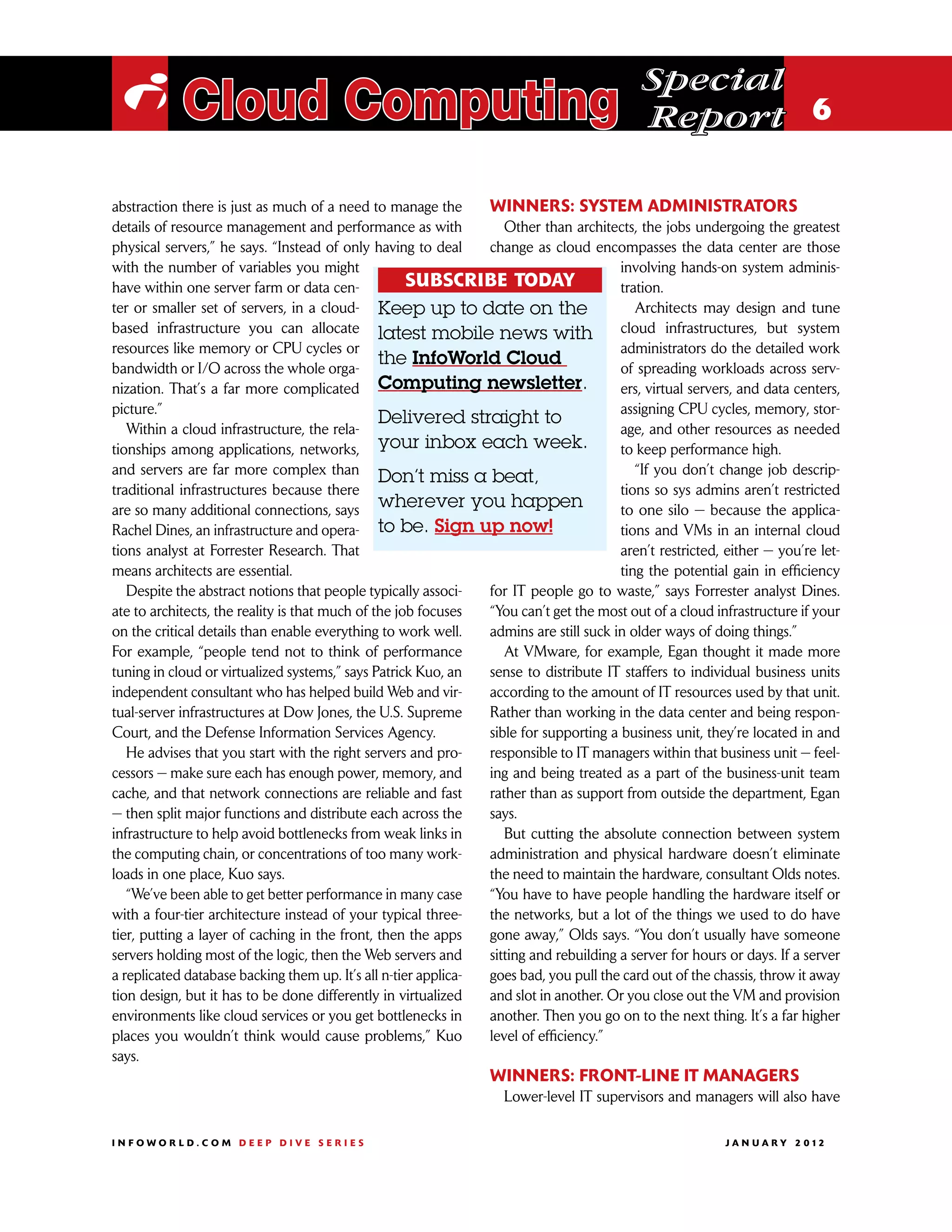 Special
 i Cloud Computing                                                                         Report 6

abstraction there is just as much of a need to manage the       Winners: System administrators
details of resource management and performance as with             Other than architects, the jobs undergoing the greatest
physical servers,” he says. “Instead of only having to deal     change as cloud encompasses the data center are those
with the number of variables you might                                                 involving hands-on system adminis-
have within one server farm or data cen-             SUBSCRIBE TODAY                   tration.
ter or smaller set of servers, in a cloud- Keep up to date on the                         Architects may design and tune
based infrastructure you can allocate latest mobile news with                          cloud infrastructures, but system
resources like memory or CPU cycles or                                                 administrators do the detailed work
bandwidth or I/O across the whole orga-
                                                the InfoWorld Cloud                    of spreading workloads across serv-
nization. That’s a far more complicated Computing newsletter.                          ers, virtual servers, and data centers,
picture.”                                                                              assigning CPU cycles, memory, stor-
                                                Delivered straight to
   Within a cloud infrastructure, the rela-                                            age, and other resources as needed
tionships among applications, networks,         your inbox each week.                  to keep performance high.
and servers are far more complex than                                                     “If you don’t change job descrip-
                                                Don’t miss a beat,
traditional infrastructures because there                                              tions so sys admins aren’t restricted
are so many additional connections, says wherever you happen                           to one silo — because the applica-
Rachel Dines, an infrastructure and opera-      to be. Sign up now!                    tions and VMs in an internal cloud
tions analyst at Forrester Research. That                                              aren’t restricted, either — you’re let-
means architects are essential.                                                        ting the potential gain in efficiency
   Despite the abstract notions that people typically associ-   for IT people go to waste,” says Forrester analyst Dines.
ate to architects, the reality is that much of the job focuses  “You can’t get the most out of a cloud infrastructure if your
on the critical details than enable everything to work well.    admins are still suck in older ways of doing things.”
For example, “people tend not to think of performance              At VMware, for example, Egan thought it made more
tuning in cloud or virtualized systems,” says Patrick Kuo, an   sense to distribute IT staffers to individual business units
independent consultant who has helped build Web and vir-        according to the amount of IT resources used by that unit.
tual-server infrastructures at Dow Jones, the U.S. Supreme      Rather than working in the data center and being respon-
Court, and the Defense Information Services Agency.             sible for supporting a business unit, they’re located in and
   He advises that you start with the right servers and pro-    responsible to IT managers within that business unit — feel-
cessors — make sure each has enough power, memory, and          ing and being treated as a part of the business-unit team
cache, and that network connections are reliable and fast       rather than as support from outside the department, Egan
— then split major functions and distribute each across the     says.
infrastructure to help avoid bottlenecks from weak links in        But cutting the absolute connection between system
the computing chain, or concentrations of too many work-        administration and physical hardware doesn’t eliminate
loads in one place, Kuo says.                                   the need to maintain the hardware, consultant Olds notes.
   “We’ve been able to get better performance in many case      “You have to have people handling the hardware itself or
with a four-tier architecture instead of your typical three-    the networks, but a lot of the things we used to do have
tier, putting a layer of caching in the front, then the apps    gone away,” Olds says. “You don’t usually have someone
servers holding most of the logic, then the Web servers and     sitting and rebuilding a server for hours or days. If a server
a replicated database backing them up. It’s all n-tier applica- goes bad, you pull the card out of the chassis, throw it away
tion design, but it has to be done differently in virtualized   and slot in another. Or you close out the VM and provision
environments like cloud services or you get bottlenecks in      another. Then you go on to the next thing. It’s a far higher
places you wouldn’t think would cause problems,” Kuo            level of efficiency.”
says.
                                                                 Winners: Front-line IT managers
                                                                   Lower-level IT supervisors and managers will also have

INFOWORLD.COM DEEP DIVE SERIES                                                                           J A N U A R Y 2 012
 