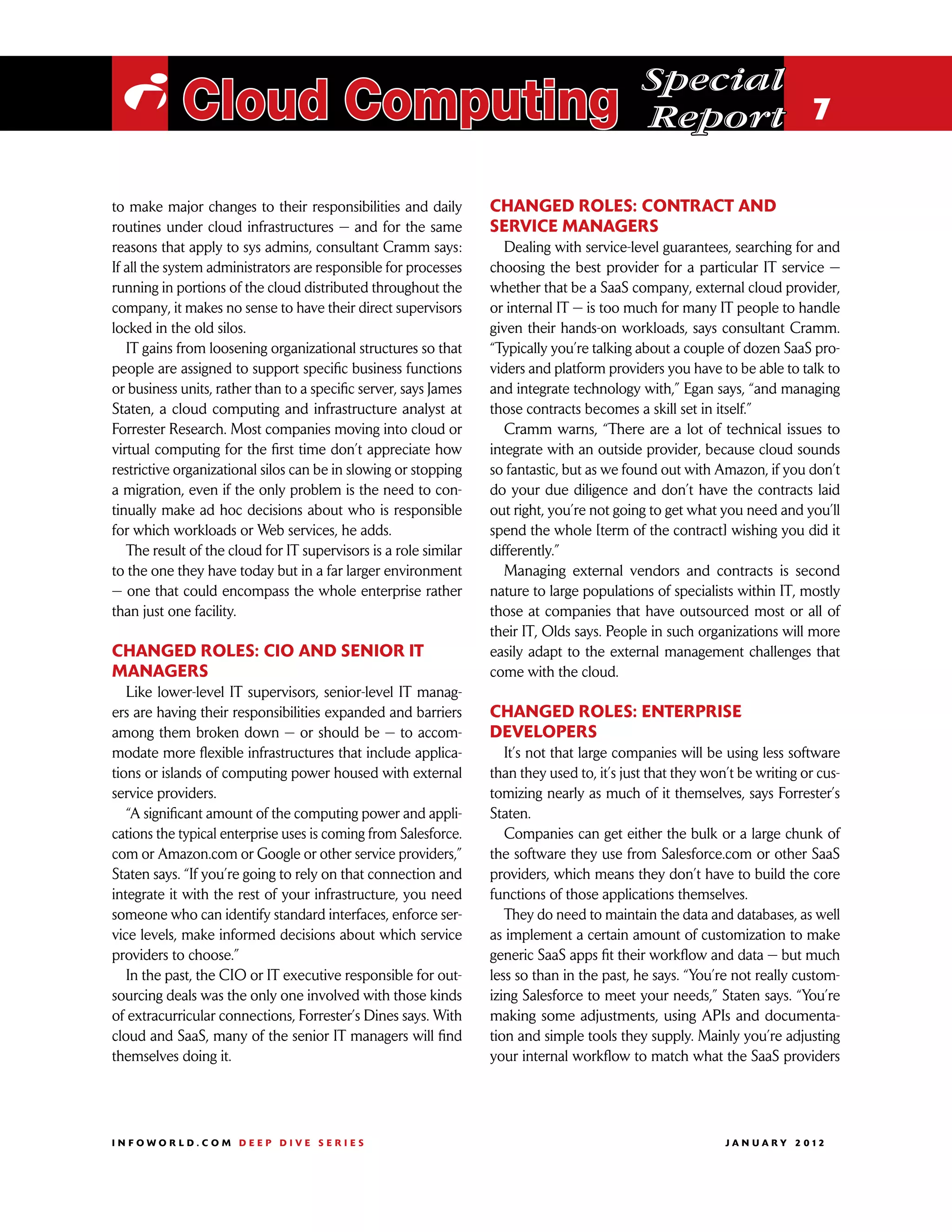 Special
 i Cloud Computing                                                                           Report 7

to make major changes to their responsibilities and daily         Changed roles: Contract and
routines under cloud infrastructures — and for the same           service managers
reasons that apply to sys admins, consultant Cramm says:             Dealing with service-level guarantees, searching for and
If all the system administrators are responsible for processes    choosing the best provider for a particular IT service —
running in portions of the cloud distributed throughout the       whether that be a SaaS company, external cloud provider,
company, it makes no sense to have their direct supervisors       or internal IT — is too much for many IT people to handle
locked in the old silos.                                          given their hands-on workloads, says consultant Cramm.
   IT gains from loosening organizational structures so that      “Typically you’re talking about a couple of dozen SaaS pro-
people are assigned to support specific business functions        viders and platform providers you have to be able to talk to
or business units, rather than to a specific server, says James   and integrate technology with,” Egan says, “and managing
Staten, a cloud computing and infrastructure analyst at           those contracts becomes a skill set in itself.”
Forrester Research. Most companies moving into cloud or              Cramm warns, “There are a lot of technical issues to
virtual computing for the first time don’t appreciate how         integrate with an outside provider, because cloud sounds
restrictive organizational silos can be in slowing or stopping    so fantastic, but as we found out with Amazon, if you don’t
a migration, even if the only problem is the need to con-         do your due diligence and don’t have the contracts laid
tinually make ad hoc decisions about who is responsible           out right, you’re not going to get what you need and you’ll
for which workloads or Web services, he adds.                     spend the whole [term of the contract] wishing you did it
   The result of the cloud for IT supervisors is a role similar   differently.”
to the one they have today but in a far larger environment           Managing external vendors and contracts is second
— one that could encompass the whole enterprise rather            nature to large populations of specialists within IT, mostly
than just one facility.                                           those at companies that have outsourced most or all of
                                                                  their IT, Olds says. People in such organizations will more
Changed roles: CIO and senior IT                                  easily adapt to the external management challenges that
managers                                                          come with the cloud.
   Like lower-level IT supervisors, senior-level IT manag-
ers are having their responsibilities expanded and barriers       Changed roles: Enterprise
among them broken down — or should be — to accom-                 developers
modate more flexible infrastructures that include applica-           It’s not that large companies will be using less software
tions or islands of computing power housed with external          than they used to, it’s just that they won’t be writing or cus-
service providers.                                                tomizing nearly as much of it themselves, says Forrester’s
   “A significant amount of the computing power and appli-        Staten.
cations the typical enterprise uses is coming from Salesforce.       Companies can get either the bulk or a large chunk of
com or Amazon.com or Google or other service providers,”          the software they use from Salesforce.com or other SaaS
Staten says. “If you’re going to rely on that connection and      providers, which means they don’t have to build the core
integrate it with the rest of your infrastructure, you need       functions of those applications themselves.
someone who can identify standard interfaces, enforce ser-           They do need to maintain the data and databases, as well
vice levels, make informed decisions about which service          as implement a certain amount of customization to make
providers to choose.”                                             generic SaaS apps fit their workflow and data — but much
   In the past, the CIO or IT executive responsible for out-      less so than in the past, he says. “You’re not really custom-
sourcing deals was the only one involved with those kinds         izing Salesforce to meet your needs,” Staten says. “You’re
of extracurricular connections, Forrester’s Dines says. With      making some adjustments, using APIs and documenta-
cloud and SaaS, many of the senior IT managers will find          tion and simple tools they supply. Mainly you’re adjusting
themselves doing it.                                              your internal workflow to match what the SaaS providers




INFOWORLD.COM DEEP DIVE SERIES                                                                             J A N U A R Y 2 012
 