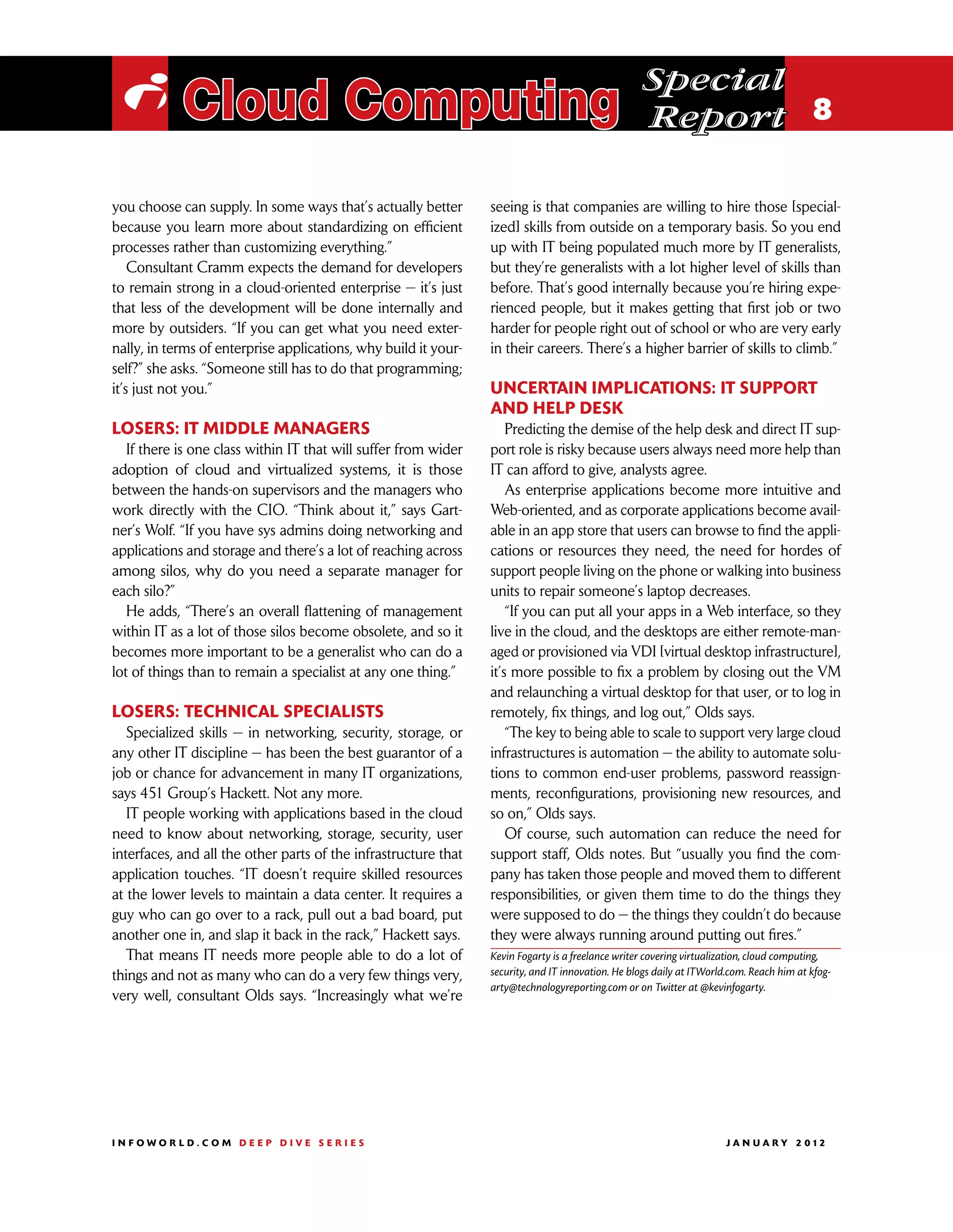 Special
 i Cloud Computing                                                                                 Report 8

you choose can supply. In some ways that’s actually better       seeing is that companies are willing to hire those [special-
because you learn more about standardizing on efficient          ized] skills from outside on a temporary basis. So you end
processes rather than customizing everything.”                   up with IT being populated much more by IT generalists,
    Consultant Cramm expects the demand for developers           but they’re generalists with a lot higher level of skills than
to remain strong in a cloud-oriented enterprise — it’s just      before. That’s good internally because you’re hiring expe-
that less of the development will be done internally and         rienced people, but it makes getting that first job or two
more by outsiders. “If you can get what you need exter-          harder for people right out of school or who are very early
nally, in terms of enterprise applications, why build it your-   in their careers. There’s a higher barrier of skills to climb.”
self?” she asks. “Someone still has to do that programming;
it’s just not you.”                                              Uncertain implications: IT support
                                                                 and help desk
Losers: IT middle managers                                           Predicting the demise of the help desk and direct IT sup-
   If there is one class within IT that will suffer from wider   port role is risky because users always need more help than
adoption of cloud and virtualized systems, it is those           IT can afford to give, analysts agree.
between the hands-on supervisors and the managers who                As enterprise applications become more intuitive and
work directly with the CIO. “Think about it,” says Gart-         Web-oriented, and as corporate applications become avail-
ner’s Wolf. “If you have sys admins doing networking and         able in an app store that users can browse to find the appli-
applications and storage and there’s a lot of reaching across    cations or resources they need, the need for hordes of
among silos, why do you need a separate manager for              support people living on the phone or walking into business
each silo?”                                                      units to repair someone’s laptop decreases.
   He adds, “There’s an overall flattening of management             “If you can put all your apps in a Web interface, so they
within IT as a lot of those silos become obsolete, and so it     live in the cloud, and the desktops are either remote-man-
becomes more important to be a generalist who can do a           aged or provisioned via VDI [virtual desktop infrastructure],
lot of things than to remain a specialist at any one thing.”     it’s more possible to fix a problem by closing out the VM
                                                                 and relaunching a virtual desktop for that user, or to log in
Losers: Technical specialists                                    remotely, fix things, and log out,” Olds says.
   Specialized skills — in networking, security, storage, or         “The key to being able to scale to support very large cloud
any other IT discipline — has been the best guarantor of a       infrastructures is automation — the ability to automate solu-
job or chance for advancement in many IT organizations,          tions to common end-user problems, password reassign-
says 451 Group’s Hackett. Not any more.                          ments, reconfigurations, provisioning new resources, and
   IT people working with applications based in the cloud        so on,” Olds says.
need to know about networking, storage, security, user               Of course, such automation can reduce the need for
interfaces, and all the other parts of the infrastructure that   support staff, Olds notes. But “usually you find the com-
application touches. “IT doesn’t require skilled resources       pany has taken those people and moved them to different
at the lower levels to maintain a data center. It requires a     responsibilities, or given them time to do the things they
guy who can go over to a rack, pull out a bad board, put         were supposed to do — the things they couldn’t do because
another one in, and slap it back in the rack,” Hackett says.     they were always running around putting out fires.”
   That means IT needs more people able to do a lot of           Kevin Fogarty is a freelance writer covering virtualization, cloud computing,
things and not as many who can do a very few things very,        security, and IT innovation. He blogs daily at ITWorld.com. Reach him at kfog-
                                                                 arty@technologyreporting.com or on Twitter at @kevinfogarty.
very well, consultant Olds says. “Increasingly what we’re




INFOWORLD.COM DEEP DIVE SERIES                                                                                       J A N U A R Y 2 012
 