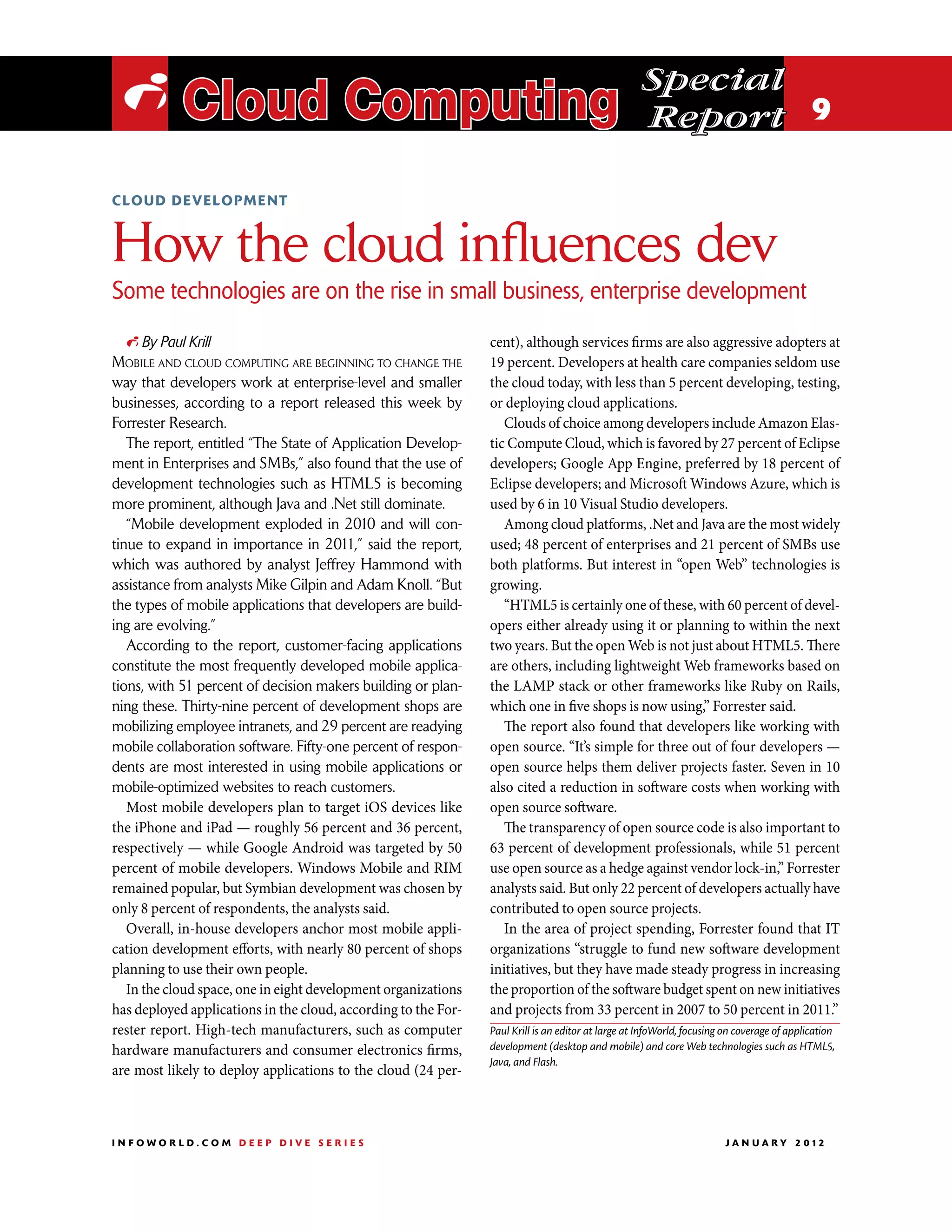 Special
 i Cloud Computing                                                                                  Report 9

cloud development



How the cloud influences dev
Some technologies are on the rise in small business, enterprise development
  i By Paul Krill                                               cent), although services firms are also aggressive adopters at
Mobile and cloud computing are beginning to change the          19 percent. Developers at health care companies seldom use
way that developers work at enterprise-level and smaller        the cloud today, with less than 5 percent developing, testing,
businesses, according to a report released this week by         or deploying cloud applications.
Forrester Research.                                                Clouds of choice among developers include Amazon Elas-
   The report, entitled “The State of Application Develop-      tic Compute Cloud, which is favored by 27 percent of Eclipse
ment in Enterprises and SMBs,” also found that the use of       developers; Google App Engine, preferred by 18 percent of
development technologies such as HTML5 is becoming              Eclipse developers; and Microsoft Windows Azure, which is
more prominent, although Java and .Net still dominate.          used by 6 in 10 Visual Studio developers.
   “Mobile development exploded in 2010 and will con-              Among cloud platforms, .Net and Java are the most widely
tinue to expand in importance in 2011,” said the report,        used; 48 percent of enterprises and 21 percent of SMBs use
which was authored by analyst Jeffrey Hammond with              both platforms. But interest in “open Web” technologies is
assistance from analysts Mike Gilpin and Adam Knoll. “But       growing.
the types of mobile applications that developers are build-        “HTML5 is certainly one of these, with 60 percent of devel-
ing are evolving.”                                              opers either already using it or planning to within the next
   According to the report, customer-facing applications        two years. But the open Web is not just about HTML5. There
constitute the most frequently developed mobile applica-        are others, including lightweight Web frameworks based on
tions, with 51 percent of decision makers building or plan-     the LAMP stack or other frameworks like Ruby on Rails,
ning these. Thirty-nine percent of development shops are        which one in five shops is now using,” Forrester said.
mobilizing employee intranets, and 29 percent are readying         The report also found that developers like working with
mobile collaboration software. Fifty-one percent of respon-     open source. “It’s simple for three out of four developers —
dents are most interested in using mobile applications or       open source helps them deliver projects faster. Seven in 10
mobile-optimized websites to reach customers.                   also cited a reduction in software costs when working with
   Most mobile developers plan to target iOS devices like       open source software.
the iPhone and iPad — roughly 56 percent and 36 percent,           The transparency of open source code is also important to
respectively — while Google Android was targeted by 50          63 percent of development professionals, while 51 percent
percent of mobile developers. Windows Mobile and RIM            use open source as a hedge against vendor lock-in,” Forrester
remained popular, but Symbian development was chosen by         analysts said. But only 22 percent of developers actually have
only 8 percent of respondents, the analysts said.               contributed to open source projects.
   Overall, in-house developers anchor most mobile appli-          In the area of project spending, Forrester found that IT
cation development efforts, with nearly 80 percent of shops     organizations “struggle to fund new software development
planning to use their own people.                               initiatives, but they have made steady progress in increasing
   In the cloud space, one in eight development organizations   the proportion of the software budget spent on new initiatives
has deployed applications in the cloud, according to the For-   and projects from 33 percent in 2007 to 50 percent in 2011.”
rester report. High-tech manufacturers, such as computer        Paul Krill is an editor at large at InfoWorld, focusing on coverage of application
hardware manufacturers and consumer electronics firms,          development (desktop and mobile) and core Web technologies such as HTML5,
                                                                Java, and Flash.
are most likely to deploy applications to the cloud (24 per-



INFOWORLD.COM DEEP DIVE SERIES                                                                                        J A N U A R Y 2 012
 