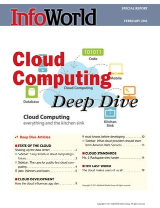 SPECIAL REPORT



                                                                                                                                                            FEBRUARY 2012




Cloud
Computing
                                                           Deep Dive
i Deep Dive Articles                                                                                    9 must-knows before developing .  .  .  .  .  .  .  .  .  . 10
                                                                                                        n  idebar: What cloud providers should learn
                                                                                                          S
፛፛ STATE OF THE CLOUD                                                                                     from Amazon Web Services .  .  .  .  .  .  .  .  .  .  .  . 13
Shaking up the data center .  .  .  .  .  .  .  .  .  .  .  .  .  .  .  . 2
n Sidebar: 5 key trends in cloud computing’s
                                                                                                       ፛፛
                                                                                                         CLOUD STANDARDS
   future  .  .  .  .  .  .  .  .  .  .  .  .  .  .  .  .  .  .  .  .  .  .  .  .  .  .  .  .  .  . 3
         . .                                                                                            No. 2 Rackspace tries harder.  .  .  .  .  .  .  .  .  .  .  .  .  . 14
n Sidebar: The case for public-first cloud com-
   
   puting. .  .  .  .  .  .  .  .  .  .  .  .  .  .  .  .  .  .  .  .  .  .  .  .  .  .  .  .  .  . 4   ፛፛ LAST WORD
                                                                                                          THE
IT jobs: Winners and losers .  .  .  .  .  .  .  .  .  .  .  .  .  .  .  . 5                            The cloud makes users of us all.  .  .  .  .  .  .  .  .  .  .  . 19

፛፛
 CLOUD DEVELOPMENT
How the cloud influences app dev  .  .  .  .  .  .  .  .  . 9
                               . .                                                                      Copyright © 2011 InfoWorld Media Group. All rights reserved.




                                                                                                                          Copyright © 2011 InfoWorld Media Group. All rights reserved.
 