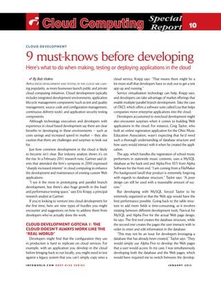 Special
 i Cloud Computing                                                                        Report 10

cloud development



9 must-knows before developing
Here’s what to do when making, testing or deploying applications in the cloud
   i By Bob Violino                                             cloud service, Knipp says: “That means there might be a
Application development and testing in the cloud are gain-      lot more stuff that developers have to stub out to get a test
ing popularity, as more businesses launch public and private    app up and running.”
cloud computing initiatives. Cloud development typically           Service virtualization technology can help, Knipp says,
includes integrated development environments, application       and developers can take advantage of market offerings that
lifecycle management components (such as test and quality       enable multiple/parallel branch development. Take the case
management, source code and configuration management,           of iTKO, which offers a software suite called Lisa that helps
continuous delivery tools), and application security testing    companies move enterprise applications into the cloud.
components.                                                        Developers accustomed to noncloud development might
   Although technology executives and developers with           also encounter surprises when it comes to building Web
experience in cloud-based development say there are clear       applications in the cloud. For instance, Greg Taylor, who
benefits to developing in these environments — such as          built an online registration application for the Ohio Music
costs savings and increased speed to market — they also         Education Association, wasn’t expecting that he’d need
caution that there are challenges and surprises to look out     such a thorough understanding of database structure and
for.                                                            how users would interact with it when he created the appli-
   Just how common development in the cloud is likely           cation.
to become isn’t clear. But industry analysis shows it’s on         The app, which handles the registration of school music
the rise. In a February 2011 research note, Gartner said cli-   performers in statewide music contents, uses a MySQL
ents that attended the firm’s symposia in 2010 expressed        database as the back end and Alpha Five 10.5 from Alpha
“sharply increased interest” in cloud computing to enhance      Software for the front end. “I am coming from a FileMaker
the development and maintenance of existing custom Web          Pro background [and] that product is extremely forgiving
applications.                                                   with regards to database structure,” Taylor says. “A poor
   “I see it the most in prototyping and parallel branch        design can still be used with a reasonable amount of suc-
development, but there’s also huge growth in the load-          cess.”
and performance-testing space,” says Eric Knipp, a principal       But developing with MySQL forced Taylor to be
research analyst at Gartner.                                    extremely organized so that the Web app would have the
   If you’re looking to venture into cloud development for      best performance possible. Going back to the table struc-
the first time, here are nine types of hurdles you might        ture to add more fields is time-consuming, as it involves
encounter and suggestions on how to address them from           rotating between different development tools, Navicat for
developers who’ve actually done the work.                       MySQL and Alpha Five for the actual Web page design,
                                                                he says. The first tool creates the database structure, while
Cloud development gotcha 1: The                                 the second one creates the pages the user interacts with in
cloud doesn’t always work like the                              order to enter and edit information in the database.
“real world”                                                       “This may not be an issue for developers leveraging a
  Developers might find that the configuration they use         database that has already been created,” Taylor says. “They
in production is hard to replicate on cloud services. For       would simply use Alpha Five to develop the Web pages
example, with an application you develop in the cloud           that a user would access. In my case, I was simultaneously
before bringing back to run locally, you might need to test     developing both the database and the Web pages, which
against a legacy system that you can’t simply copy onto a       would have required me to switch between the develop-

INFOWORLD.COM DEEP DIVE SERIES                                                                          J A N U A R Y 2 012
 