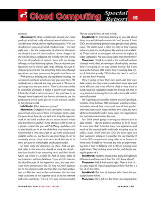 Special
 i Cloud Computing                                                                             Report 15

entiation.                                                          They’re using the best of both worlds.
   Moorman:We draw a distinction around our cloud                       InfoWorld: It’s interesting listening to you talk about
products, which are really software-powered infrastructure.         these very well-defined commercial cloud services. I think
And because of that, they’re highly productized. With our           CIOs are still thinking: private cloud, private cloud, private
cloud servers, you can get small, medium, large — we have           cloud. The public cloud is either too risky or they’re going
eight sizes — but the components of what is in that server          to have to cede too much power, like control over availabil-
are identical across the board and you cannot change it. So         ity. These kinds of showstoppers still seem to be in place in
the way the disk is configured, the way the network works,          larger companies. Are you seeing some movement there?
these are all productized options. Same with our storage                Moorman: I think if you look at the small and medium
offerings, our load-balancing options. You can do some con-         business world, they are moving to cloud rapidly because
figuration, but it’s within a tight range of things, because it’s   they’re not going to run data centers anyway. But if you
software-powered. It’s not something that’s done through            look at the Fortune 500, where they’re running data cen-
operations; you have to consume the products as they exist.         ters, I think that actually CIOs believe the cloud is real, but
   With physical hosting and our traditional hosting, we            it’s just not for everything.
can custom-configure servers any way you want them. We                  They’re going to have their own assets and their own
can build out a network any way you want it. We can set             data centers, and they want to make them more agile and
up storage any way you want it. There’s a lot more ability          more effective and more efficient. And so they want to
to customize and tailor; it makes it easier to get security.        build cloud-like capabilities inside the firewall, but they’re
I think the cloud is extremely secure, but you have to go           very interested in having their internal systems talk to their
through more hoops and you have to do more to use this              external systems.
productized service set to get it as secure as you’re used to           We’re getting just incredible interest around OpenStack,
in the physical world.                                              in terms of big Fortune 500 companies wanting to trans-
   InfoWorld: What about encryption?                                form their internal data centers and have all their predict-
   Moorman: Encryption is not a problem. I mean, you                able workloads run in-house on their own cloud, but have
can encrypt across any of these technologies pretty easily.         all the unpredictable (and in many cases new) applications
It’s more about, how do you deal with a big flat open net-          run in cloud environments like ours.
work in the cloud and how do you secure around where                    So I think you’re going to see legacy infrastructure in
you don’t have to do that? In the physical world we set up          data centers — they’re going to continue to be in-house
a private network for you with VLANing capabilities, and            for some time. But I think that many new applications and
so you literally are in an out-of-the-box, very secure envi-        much of the unpredictable workloads are going to go in
ronment that is very easy to get set up. In the productized,        public clouds. And I think the CIOs are more open to it
scalable world, you just have to do other things. It can be         than everyone’s letting on. I would bet the vast majority of
extremely secure, there’s just more work that has to be             Fortune 500 companies are using either us or Amazon in
done because it’s in this highly productized model.                 some sense. It might be very small, but they are experiment-
   So that’s really the distinction we draw. And our gen-           ing with it, they’re dabbling with it, they’re running some
eral belief is that everyone should be using the cloud —            applications. They’re doing some test dev, and they’re see-
they just shouldn’t run everything on it, and they should           ing the power of it.
figure out where it’s a better fit. And so many, many of                InfoWorld: And how much is that going through lines
our customers will run databases. There are I/O issues in           of business and how much does the CIO know about?
the cloud because of the hypervisor layer, and they don’t               Moorman: Well, I think you’re right. There is a lot of ...
want those performance hits. So they run their database             so-called rogue IT that is happening out there. But this is a
tier in the physical world and then they run their applica-         fact of life for CIOs.
tion in a Web tier cloud in this combination. And we have               InfoWorld: But lines of business didn’t have this par-
ways to securely tie this together so it’s all on one network       ticular option before.
and works seamlessly. This is a very, very common model.                Moorman: They did not. But there’s no stopping that,

INFOWORLD.COM DEEP DIVE SERIES                                                                               J A N U A R Y 2 012
 
