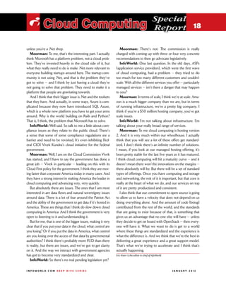 Special
 i Cloud Computing                                                                                     Report 18

unless you’re a .Net shop.                                           Moorman: There’s not. The commission is really
   Moorman: To me, that’s the interesting part. I actually        charged with coming up with three or four very concrete
think Microsoft has a platform problem, not a cloud prob-         recomendations to then go advocate legislatively.
lem. They’ve invested heavily in the cloud side of it, but           InfoWorld: One last question. In the old days, ASPs
what they really need to do is make .Net more relevant to         [application service providers], which were the first wave
everyone building startups around here. The startup com-          of cloud computing, had a problem — they tried to do
munity is not using .Net, and that is the problem they’ve         too much for too many different customers and couldn’t
got to solve — and I think by just having a cloud they’re         scale. With all the different services you offer — particularly
not going to solve that problem. They need to make it a           managed services — isn’t there a danger that may happen
platform that people are gravitating towards.                     to you?
   And I think that their bigger issue is .Net and the toolsets      Moorman: In terms of scale, I think we’re at scale. Ama-
that they have. And actually, in some ways, Azure is com-         zon is a much bigger company than we are, but in terms
plicated because they now have introduced SQL Azure,              of running infrastructure, we’re a pretty big company. I
which is a whole new platform you have to get your arms           think if you’re a $50 million hosting company, you’ve got
around. Why is the world building on Rails and Python?            scale issues.
That is, I think, the problem that Microsoft has to solve.           InfoWorld: I’m not talking about infrastructure. I’m
   InfoWorld: Well said. So talk to me a little about com-        talking about your really broad range of services.
pliance issues as they relate to the public cloud. There’s           Moorman: To me cloud computing is hosting version
a sense that some of some compliance regulations are a            2. And it is very much within our wheelhouse. I actually
barrier and need to be revisited, It’s even inhibiting [fed-      think that you will see a lot of these offers get standard-
eral CIO] Vivek Kundra’s cloud initiative for the federal         ized. I don’t think there’s an infinite number of solutions.
government.                                                       I mean, if you look at our managed hosting offering, it’s
   Moorman: Well, I am on the Cloud Commission Vivek              been pretty stable for the last five years as it has matured.
has started, and I have to say the government has done a          I think cloud computing will hit a maturity curve — and it
great job — Vivek in particular — leading on this with its        doesn’t mean there won’t be innovations on the margins —
Cloud-First policy for the government. I think they are mov-      there absolutely will be. But there will be a set of standard
ing faster than corporate America today in many cases. And        types of offerings. Once you have computing and storage
they have a strong interest in making America the leader in       and networking, the rest of it is important, but that core is
cloud computing and advancing very, very quickly.                 really at the heart of what we do, and our services on top
   But absolutely there are issues. The ones that I am most       of it are pretty productized and consistent.
interested in are data flows and natural sovereignty issues          I also think that our commitment to open source is going
around data. There is a lot of fear around the Patriot Act        to allow us to have a velocity that does not depend on us
and the ability of the government to get data if it’s hosted in   doing everything alone. And the amount of code [being]
America. These are things that I think do slow down cloud         contributed from the rest of the world, and the standards
computing in America. And I think the government is very          that are going to exist because of that, is something that
open to listening to it and understanding it.                     gives us an advantage that no one else will have — unless
   But for me, that is one of the bigger issues, making it very   they decide to get on board with OpenStack — then every-
clear that if you put your data in the cloud, what control are    one will have it. What we want to do is get to a world
you losing? Or if you put the data in America, what control       where these things are standardized and the experience is
are you losing over the access of that data by governmental       what the difference is. And we think that we’re the best in
authorities? I think there’s probably more FUD than there         delivering a great experience and a great support model.
is reality, but there are issues, and we’ve got to get clarity    That’s what we’re trying to accelerate and I think that’s
on it. And the way we interact with government agencies           actually happening.
has got to become very standardized and clear.                    Eric Knorr is the editor in chief of InfoWorld.
   InfoWorld: So there’s no real pending legislation yet?

INFOWORLD.COM DEEP DIVE SERIES                                                                                     J A N U A R Y 2 012
 