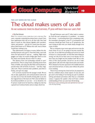 Special
 i Cloud Computing                                                                                Report 19

the last word on the cloud



The cloud makes users of us all
As we outsource more to cloud services, IT pros will learn how our users feel

   i By Paul Venezia                                                The gulf between users and IT often leads to animos-
Here’s yet a reason cloud computing is not a new idea: For       ity. From the user’s perspective, if a problem — no matter
users, corporate computing has always been a cloud. Users        how minute — is preventing them from completing a task,
have applications they rely on to do their jobs; they load       the immediate assumption is that IT is incompetent and
data to crunch on; they interact digitally with coworkers,       someone should get fired. From an IT perspective, the
clients, and partners — and all of it comes from this amor-      user is being an idiot who can’t think clearly enough to tie
phous blob known as IT. Without this stuff, most of them         a pair of shoes.
would have nothing to do.                                           But as companies move more apps and services into the
   That obliviousness, for better or worse, defines the rela-    cloud, those of us in IT are going to become exactly like
tionship between users and IT: From their desks, users look      our users. As we shift from providing such services as email
down the hall toward IT and see ... nothing. Night-vision        in-house to a cloud provider, we find that when things go
goggles can’t help, nor would a bridge allow them to cross       wrong, not only do we have users at our throats, but we
the chasm and instantly discover what IT is about.               don’t have any insight into the problem itself. We’re at the
   This distance from core technology extends to users’          mercy of the cloud provider, and all we can do is make
personal lives. They’re using Gmail, streaming movies from       angry phone calls and write angry forum posts and emails.
Hulu or Netflix, and using sites like Flickr and Facebook to     We’re destined to become squeezed in the middle between
provide them with all kinds of services — and they magi-         users and cloud services, in many cases without the power
cally work. They’re someone else’s problems, and when it         to fix anything.
breaks, users get very angry.                                       Those of you moving into cloud services, be prepared to
   In IT, we know exactly how the sausage is made. We too        feel less confident about certain aspects of your job, and
rely on data, applications, and communications tools to do       get used to the feeling of not having any part in problem
our jobs, but we have the benefit of being able to see into      solving and disaster prevention other than as a mineshaft
the magical forest of the back end. We’re also far likelier to   canary. I suppose the upside is that we’ll have a better
fix technical problems on our own — or we should be. An          understanding of how our users have felt all along.
IT person would never be fazed by a dialog box that has          Paul Venezia is senior contributing editor of the InfoWorld Test Center and
a greyed-out Continue button and an empty check box.             writes The Deep End blog.




INFOWORLD.COM DEEP DIVE SERIES                                                                                      J A N U A R Y 2 012
 