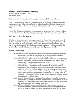 The NIST Definition of Cloud Computing
Authors: Peter Mell and Tim Grance
Version 15, 10-7-09

National Institute of Standards and Technology, Information Technology Laboratory

Note 1: Cloud computing is still an evolving paradigm. Its definitions, use cases, underlying
technologies, issues, risks, and benefits will be refined in a spirited debate by the public and
private sectors. These definitions, attributes, and characteristics will evolve and change over
time.

Note 2: The cloud computing industry represents a large ecosystem of many models, vendors,
and market niches. This definition attempts to encompass all of the various cloud approaches.

Definition of Cloud Computing:

Cloud computing is a model for enabling convenient, on-demand network access to a shared
pool of configurable computing resources (e.g., networks, servers, storage, applications, and
services) that can be rapidly provisioned and released with minimal management effort or
service provider interaction. This cloud model promotes availability and is composed of five
essential characteristics, three service models, and four deployment models.

Essential Characteristics:

       On-demand self-service. A consumer can unilaterally provision computing capabilities,
              such as server time and network storage, as needed automatically without
              requiring human interaction with each service’s provider.
       Broad network access. Capabilities are available over the network and accessed through
              standard mechanisms that promote use by heterogeneous thin or thick client
              platforms (e.g., mobile phones, laptops, and PDAs).
       Resource pooling. The provider’s computing resources are pooled to serve multiple
              consumers using a multi-tenant model, with different physical and virtual
              resources dynamically assigned and reassigned according to consumer demand.
              There is a sense of location independence in that the customer generally has no
              control or knowledge over the exact location of the provided resources but may be
              able to specify location at a higher level of abstraction (e.g., country, state, or
              datacenter). Examples of resources include storage, processing, memory, network
              bandwidth, and virtual machines.
       Rapid elasticity. Capabilities can be rapidly and elastically provisioned, in some cases
              automatically, to quickly scale out and rapidly released to quickly scale in. To the
              consumer, the capabilities available for provisioning often appear to be unlimited
              and can be purchased in any quantity at any time.
       Measured Service. Cloud systems automatically control and optimize resource use by
              leveraging a metering capability at some level of abstraction appropriate to the
              type of service (e.g., storage, processing, bandwidth, and active user accounts).
 