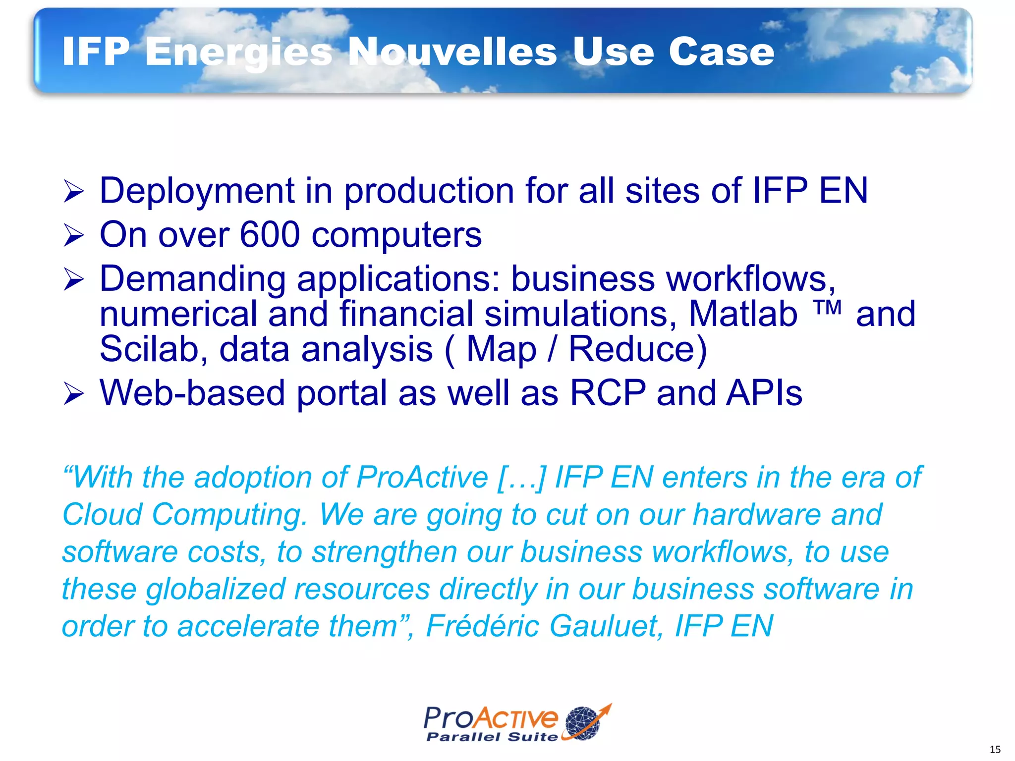 IFP Energies Nouvelles Use Case


 Deployment in production for all sites of IFP EN
 On over 600 computers
 Demanding applications: business workflows,
  numerical and financial simulations, Matlab ™ and
  Scilab, data analysis ( Map / Reduce)
 Web-based portal as well as RCP and APIs

“With the adoption of ProActive […] IFP EN enters in the era of
Cloud Computing. We are going to cut on our hardware and
software costs, to strengthen our business workflows, to use
these globalized resources directly in our business software in
order to accelerate them”, Frédéric Gauluet, IFP EN


                                                                  15
 