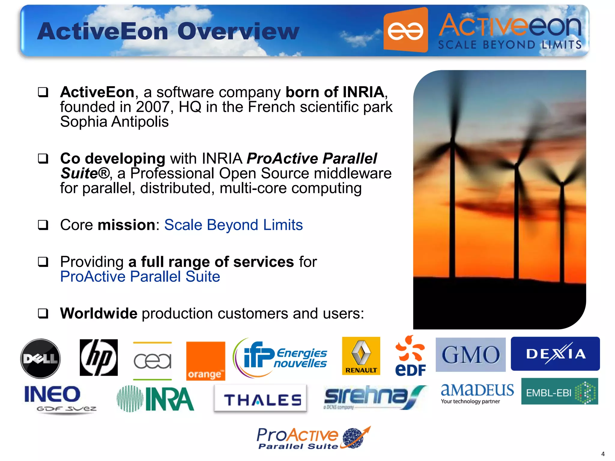 ActiveEon Overview

 ActiveEon, a software company born of INRIA,
   founded in 2007, HQ in the French scientific park
   Sophia Antipolis

 Co developing with INRIA ProActive Parallel
   Suite®, a Professional Open Source middleware
   for parallel, distributed, multi-core computing

 Core mission: Scale Beyond Limits

 Providing a full range of services for
   ProActive Parallel Suite

 Worldwide production customers and users:




                                                       4
 