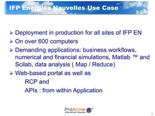 IFP Energies Nouvelles Use Case



 Deployment in production for all sites of IFP EN
 On over 600 computers
 Demanding applications: business workflows,
  numerical and financial simulations, Matlab ™ and
  Scilab, data analysis ( Map / Reduce)
 Web-based portal as well as
      RCP and
      APIs : from within Application


                                                      13
 