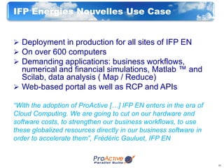 IFP Energies Nouvelles Use Case


 Deployment in production for all sites of IFP EN
 On over 600 computers
 Demanding applications: business workflows,
  numerical and financial simulations, Matlab ™ and
  Scilab, data analysis ( Map / Reduce)
 Web-based portal as well as RCP and APIs

“With the adoption of ProActive […] IFP EN enters in the era of
Cloud Computing. We are going to cut on our hardware and
software costs, to strengthen our business workflows, to use
these globalized resources directly in our business software in
order to accelerate them”, Frédéric Gauluet, IFP EN


                                                                  15
 