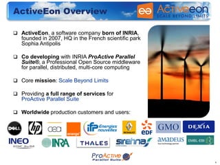 ActiveEon Overview

 ActiveEon, a software company born of INRIA,
   founded in 2007, HQ in the French scientific park
   Sophia Antipolis

 Co developing with INRIA ProActive Parallel
   Suite®, a Professional Open Source middleware
   for parallel, distributed, multi-core computing

 Core mission: Scale Beyond Limits

 Providing a full range of services for
   ProActive Parallel Suite

 Worldwide production customers and users:




                                                       4
 