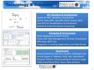 Technology & Solutions

                         HPC Workflow & Parallelization
              Studio for HPC, Workflow Visualization
              Native Tasks (MPI, OpenMP, Multi-thread, GPU)
              Java APIs for Parallelization & Distribution
              Matlab & Scilab Distributed Computing


                           Scheduling & Orchestration
              Multi-Application & Multi-Tenant
              Portal with Data Management, Remote Visualization
              APIs (Java, REST, CLI)
              Integration in existing Applications and Web Portals

                                  Cloud & Grid
              Physical Machines (Servers, Clusters, Desktops) and
              Virtual (Hyper-V, VMware, KVM, Xen; OpenStack)
              Dynamic Policies, Full accounting of resource usage
              Public Cloud Burst (EC2, Azure, Data Centers)

                                                                     8
 